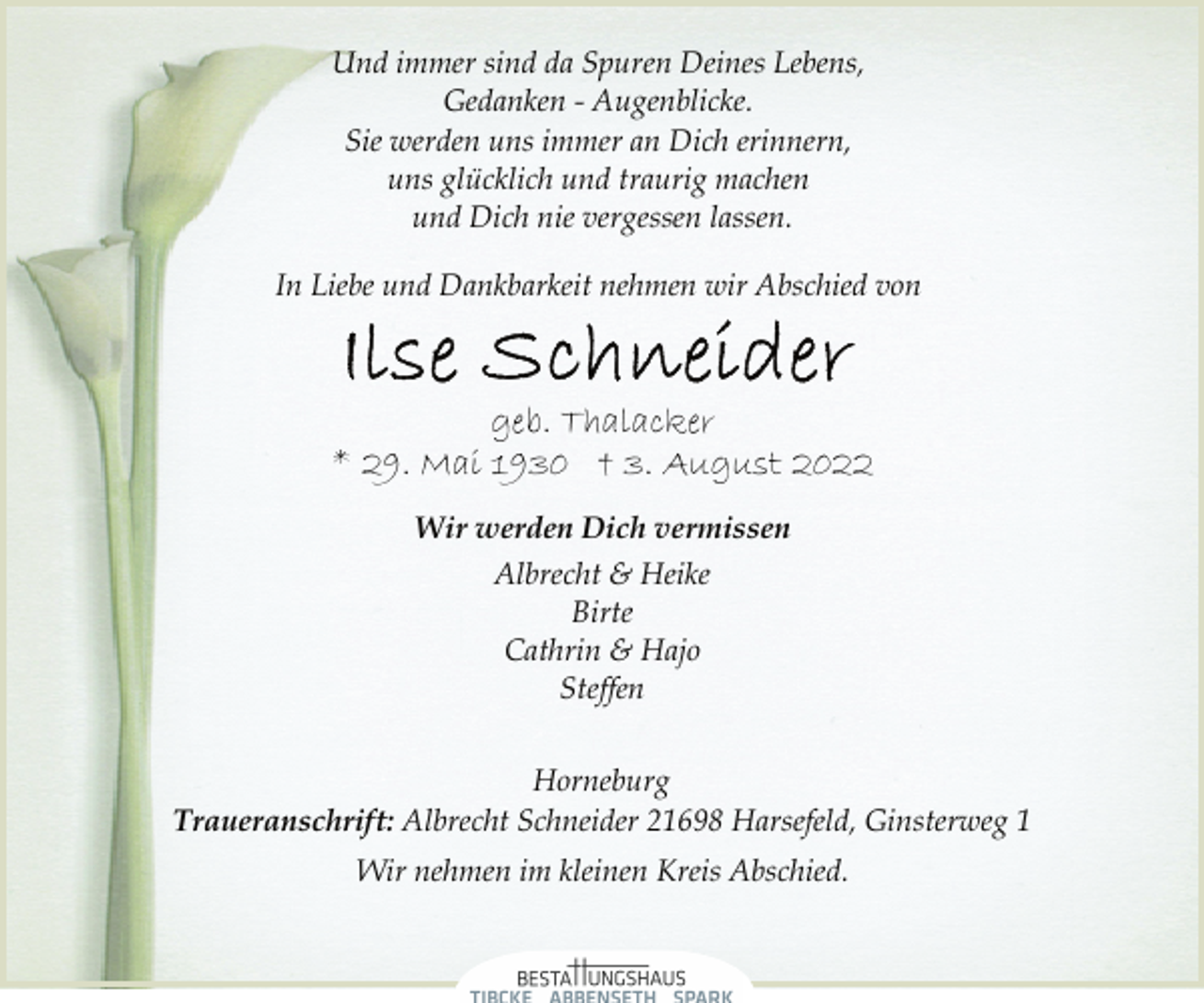 <p>Und immer sind da Spuren Deines Lebens,<br />Gedanken - Augenblicke.<br />Sie werden uns immer an Dich erinnern,<br />uns glücklich und traurig machen<br />und Dich nie vergessen lassen.<br />In Liebe und Dankbarkeit nehmen wir Abschied von<br />Ilse Schneider<br />geb. Thalacker<br />* 29. Mai 1930 † 3. August 2022<br />Wir werden Dich vermissen<br />Albrecht &amp; Heike<br />Birte<br />Cathrin &amp; Hajo<br />Steffen<br />Horneburg<br />Traueranschrift: Albrecht Schneider 21698 Harsefeld, Ginsterweg 1<br />Wir nehmen im kleinen Kreis Abschied.</p>