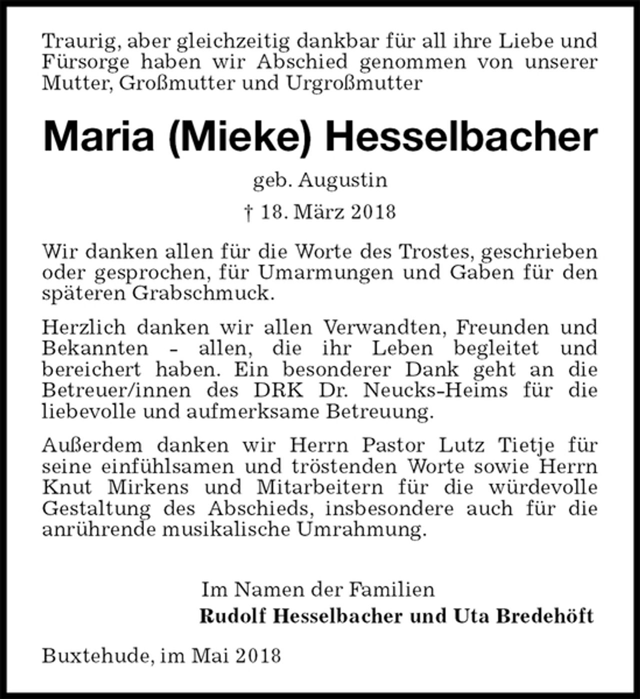 <p>Traurig, aber gleichzeitig dankbar für all ihre Liebe und Fürsorge haben wir Abschied genommen von unserer Mutter, Großmutter und Urgroßmutter<br />Maria (Mieke) Hesselbacher<br />geb. Augustin<br />† 18. März 2018<br />Wir danken allen für die Worte des Trostes, geschrieben oder gesprochen, für Umarmungen und Gaben für den späteren Grabschmuck.<br />Herzlich danken wir allen Verwandten, Freunden und Bekannten - allen, die ihr Leben begleitet und<br />bereichert haben. Ein besonderer Dank geht an die<br />Betreuer/innen des DRK Dr. Neucks-Heims für die<br />liebevolle und aufmerksame Betreuung.<br />Außerdem danken wir Herrn Pastor Lutz Tietje für<br />seine einfühlsamen und tröstenden Worte sowie Herrn Knut Mirkens und Mitarbeitern für die würdevolle<br />Gestaltung des Abschieds, insbesondere auch für die anrührende musikalische Umrahmung.</p>
<p>Im Namen der Familien<br />Rudolf Hesselbacher und Uta Bredehöft<br />Buxtehude, im Mai 2018</p>