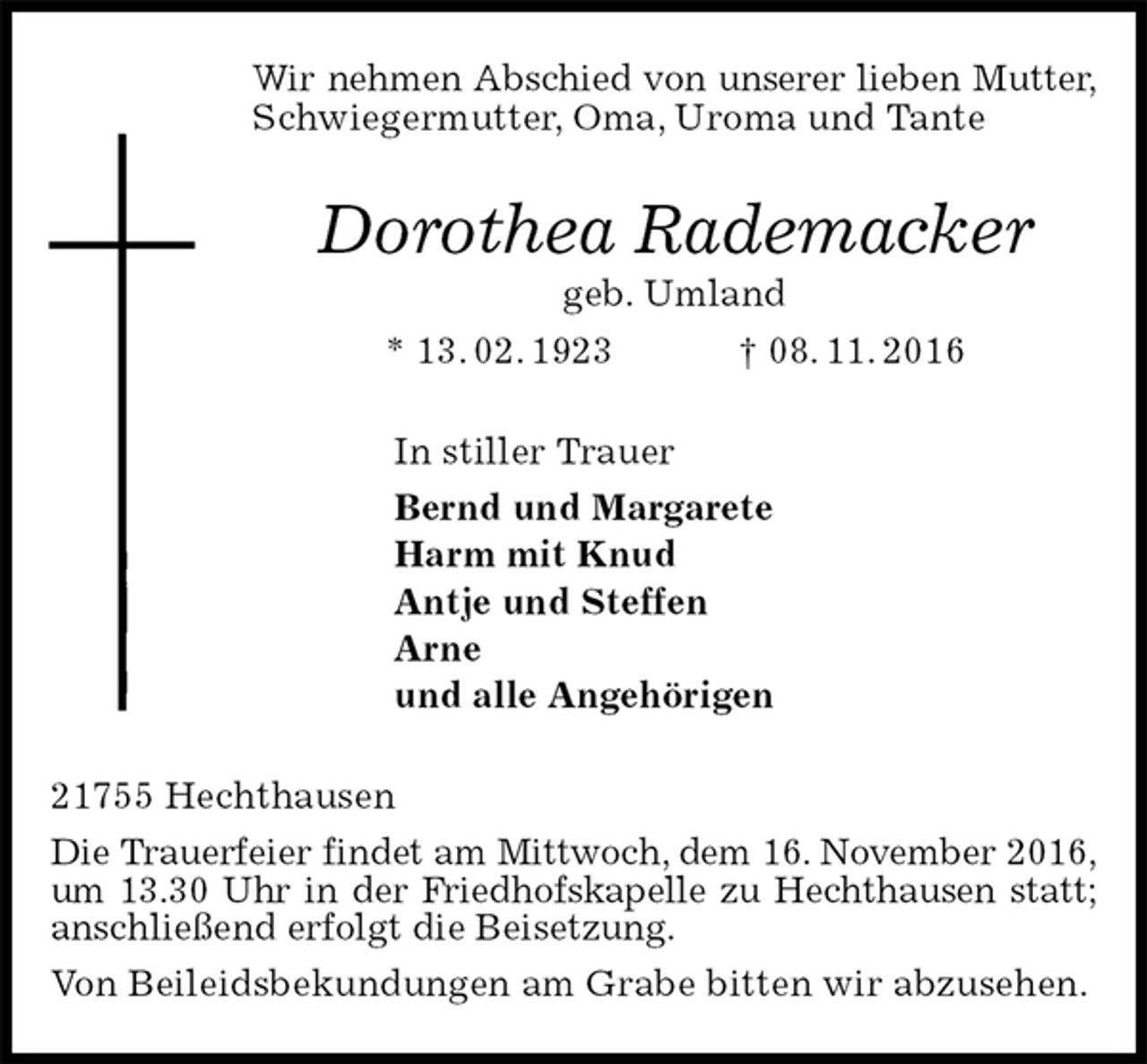 <p>Wir nehmen Abschied von unserer lieben Mutter,<br />Schwiegermutter, Oma, Uroma und Tante<br />Dorothea Rademacker<br />geb. Umland<br />* 13. 02. 1923 † 08. 11. 2016<br />In stiller Trauer<br />Bernd und Margarete<br />Harm mit Knud<br />Antje und Steffen<br />Arne<br />und alle Angehörigen<br />21755 Hechthausen<br />Die Trauerfeier findet am Mittwoch, dem 16. November 2016,<br />um 13.30 Uhr in der Friedhofskapelle zu Hechthausen statt;<br />anschließend erfolgt die Beisetzung.<br />Von Beileidsbekundungen am Grabe bitten wir abzusehen.</p>
