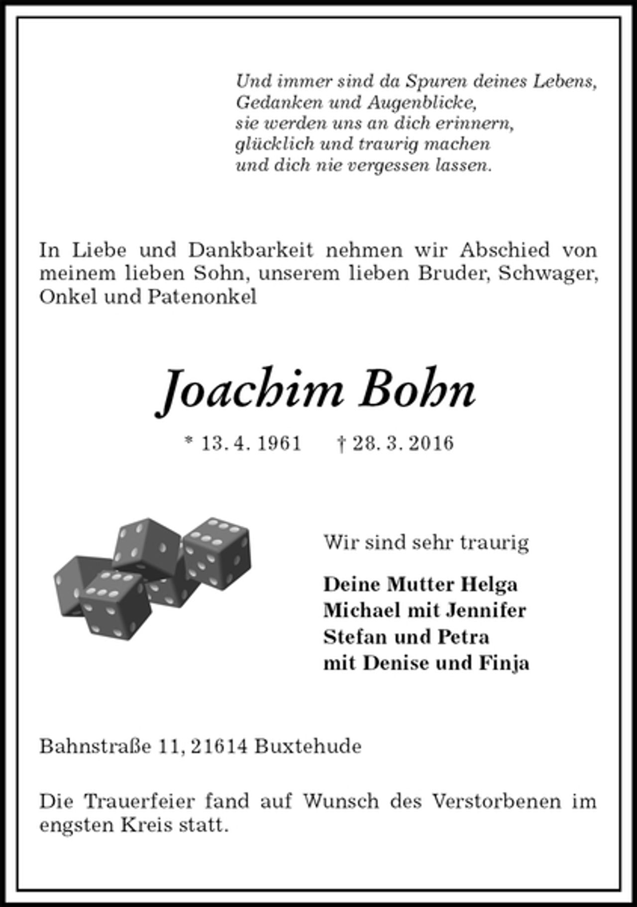 <p>Und immer sind da Spuren deines Lebens,<br />Gedanken und Augenblicke,<br />sie werden uns an dich erinnern,<br />glücklich und traurig machen<br />und dich nie vergessen lassen.<br />In Liebe und Dankbarkeit nehmen wir Abschied von meinem lieben Sohn, unserem lieben Bruder, Schwager, Onkel und Patenonkel<br />Joachim Bohn<br />* 13. 4. 1961 † 28. 3. 2016<br />Wir sind sehr traurig<br />Deine Mutter Helga<br />Michael mit Jennifer<br />Stefan und Petra<br />mit Denise und Finja<br />Bahnstraße 11, 21614 Buxtehude<br />Die Trauerfeier fand auf Wunsch des Verstorbenen im engsten Kreis statt.</p>