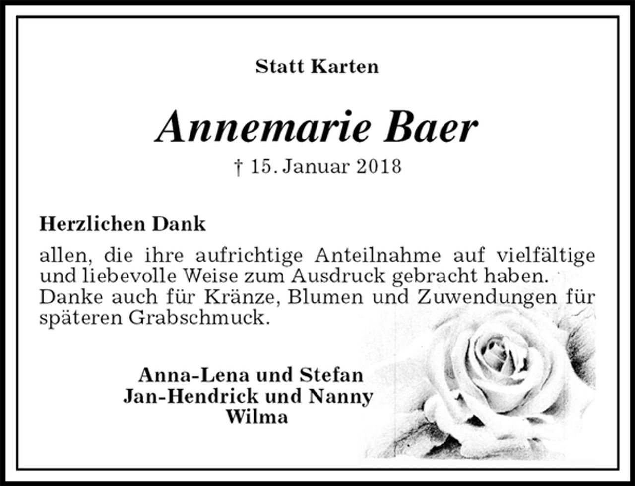 <p>Statt Karten<br />Annemarie Baer<br />† 15. Januar 2018<br />Herzlichen Dank<br />allen, die ihre aufrichtige Anteilnahme auf vielfältige und liebevolle Weise zum Ausdruck gebracht haben.<br />Danke auch für Kränze, Blumen und Zuwendungen für späteren Grabschmuck.<br />Anna-Lena und Stefan<br />Jan-Hendrick und Nanny<br />Wilma</p>