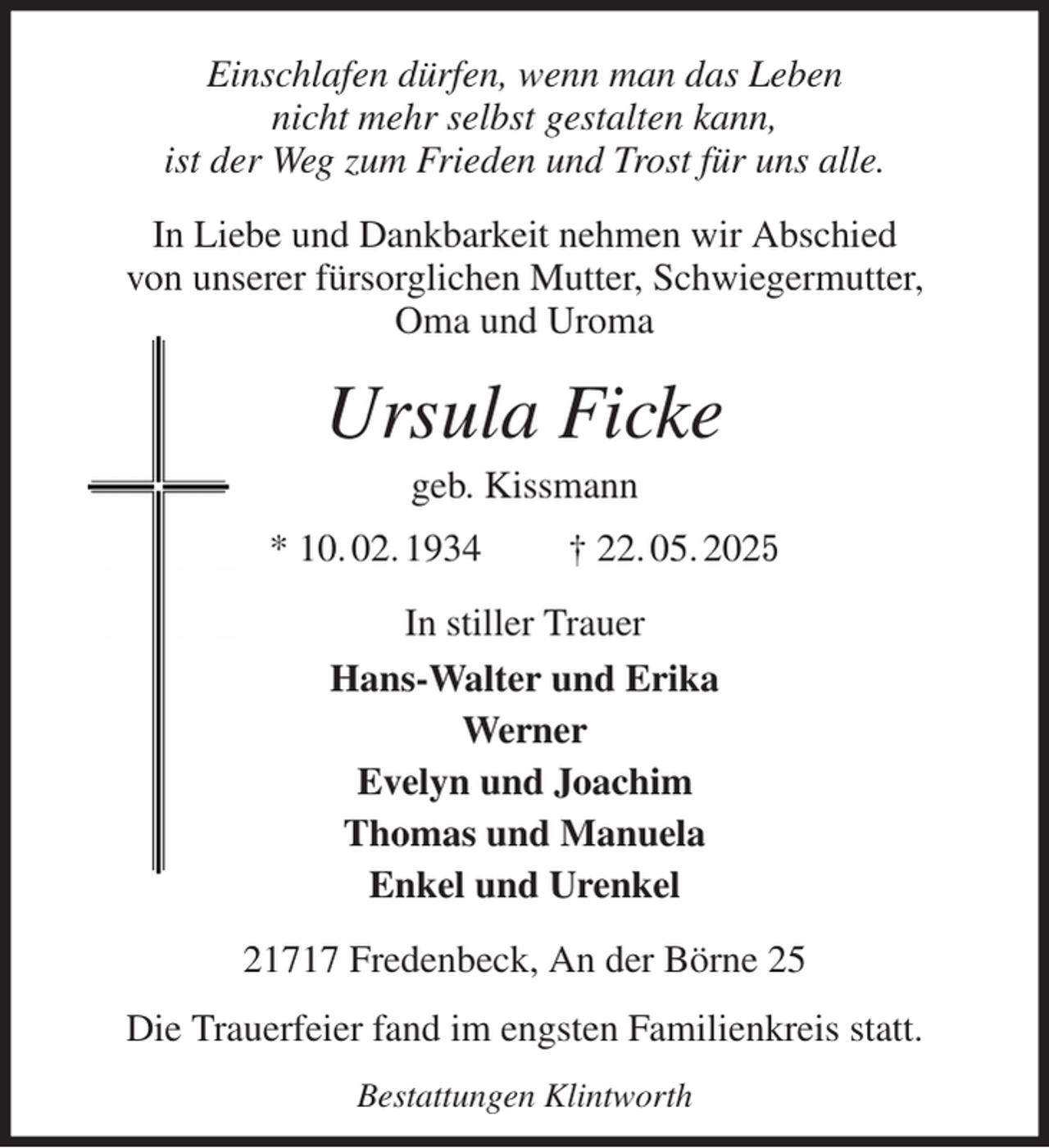 <p>Einschlafen dürfen, wenn man das Leben<br />nicht mehr selbst gestalten kann,<br />ist der Weg zum Frieden und Trost für uns alle.<br />In Liebe und Dankbarkeit nehmen wir Abschied<br />von unserer fürsorglichen Mutter, Schwiegermutter,<br />Oma und Uroma<br />Ursula Ficke<br />geb. Kissmann<br />* 10. 02. 1934 † 22. 05. 2025<br />In stiller Trauer<br />Hans-Walter und Erika<br />Werner<br />Evelyn und Joachim<br />Thomas und Manuela<br />Enkel und Urenkel<br />21717 Fredenbeck, An der Börne 25<br />Die Trauerfeier fand im engsten Familienkreis statt.<br />Bestattungen Klintworth</p>