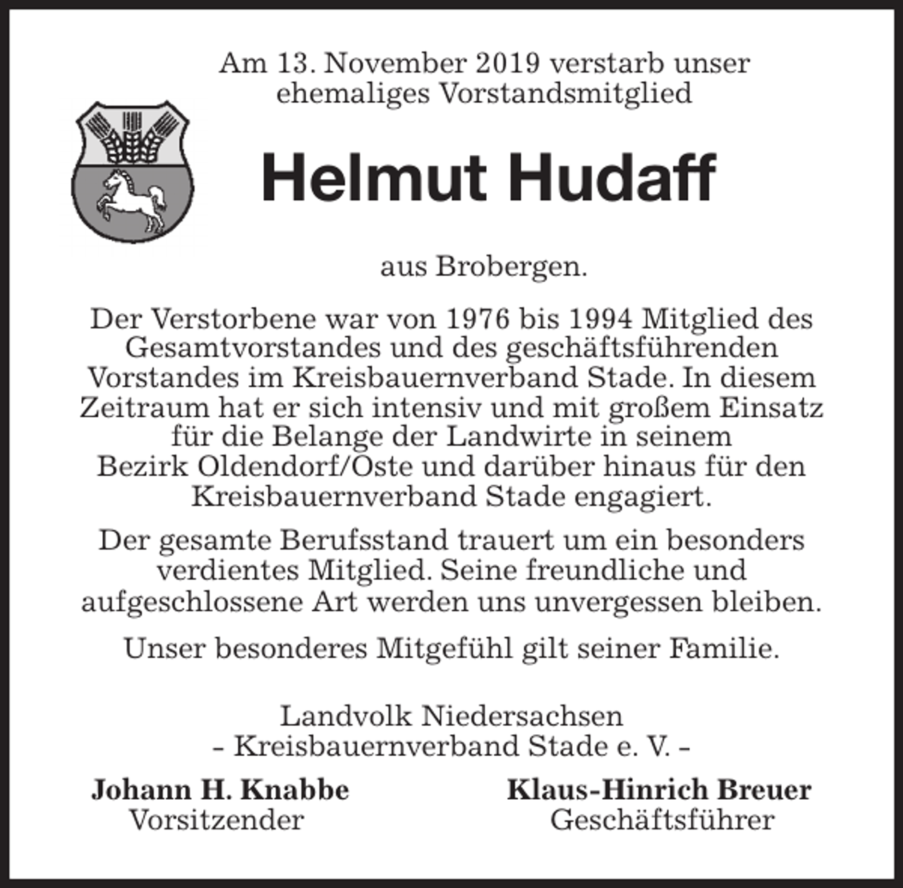 <p>Am 13. November 2019 verstarb unser<br />ehemaliges Vorstandsmitglied<br />Helmut Hudaff<br />aus Brobergen.<br />Der Verstorbene war von 1976 bis 1994 Mitglied des<br />Gesamtvorstandes und des geschäftsführenden<br />Vorstandes im Kreisbauernverband Stade. In diesem Zeitraum hat er sich intensiv und mit großem Einsatz für die Belange der Landwirte in seinem<br />Bezirk Oldendorf/Oste und darüber hinaus für den<br />Kreisbauernverband Stade engagiert.<br />Der gesamte Berufsstand trauert um ein besonders<br />verdientes Mitglied. Seine freundliche und<br />aufgeschlossene Art werden uns unvergessen bleiben.<br />Unser besonderes Mitgefühl gilt seiner Familie.<br />Landvolk Niedersachsen<br />- Kreisbauernverband Stade e. V. -<br />Johann H. Knabbe Klaus-Hinrich Breuer<br />Vorsitzender Geschäftsführer</p>