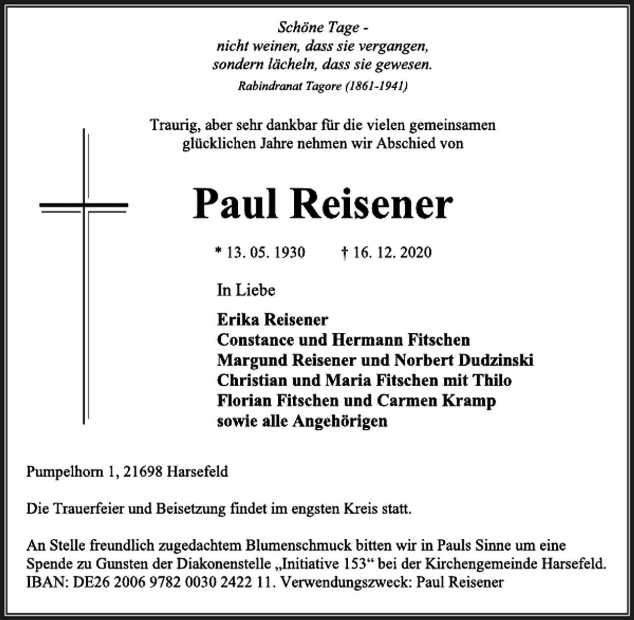 <p>Schöne Tage -<br />nicht weinen, dass sie vergangen,<br />sondern lächeln, dass sie gewesen.<br />Rabindranat Tagore (1861-1941)<br />Traurig, aber sehr dankbar für die vielen gemeinsamen<br />glücklichen Jahre nehmen wir Abschied von<br />Paul Reisener<br />* 13. 05. 1930 † 16. 12. 2020<br />In Liebe<br />Erika Reisener<br />Constance und Hermann Fitschen<br />Margund Reisener und Norbert Dudzinski<br />Christian und Maria Fitschen mit Thilo<br />Florian Fitschen und Carmen Kramp<br />sowie alle Angehörigen<br />Pumpelhorn 1, 21698 Harsefeld<br />Die Trauerfeier und Beisetzung findet im engsten Kreis statt.<br />An Stelle freundlich zugedachtem Blumenschmuck bitten wir in Pauls Sinne um eine<br />Spende zu Gunsten der Diakonenstelle „Initiative 153“ bei der Kirchengemeinde Harsefeld.<br />IBAN: DE26 2006 9782 0030 2422 11. Verwendungszweck: Paul Reisener</p>