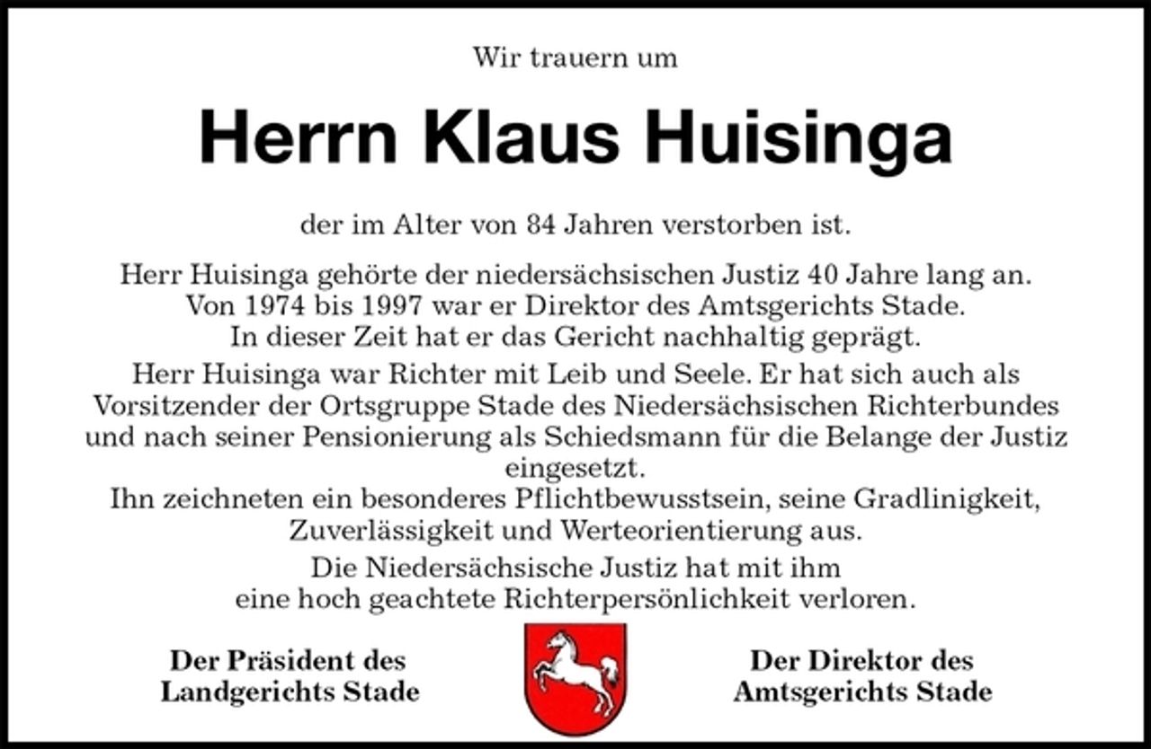 <p>Wir trauern um<br />Herrn Klaus Huisinga<br />der im Alter von 84 Jahren verstorben ist.<br />Herr Huisinga gehörte der niedersächsischen Justiz 40 Jahre lang an.<br />Von 1974 bis 1997 war er Direktor des Amtsgerichts Stade.<br />In dieser Zeit hat er das Gericht nachhaltig geprägt.<br />Herr Huisinga war Richter mit Leib und Seele. Er hat sich auch als<br />Vorsitzender der Ortsgruppe Stade des Niedersächsischen Richterbundes<br />und nach seiner Pensionierung als Schiedsmann für die Belange der Justiz<br />eingesetzt.<br />Ihn zeichneten ein besonderes Pflichtbewusstsein, seine Gradlinigkeit,<br />Zuverlässigkeit und Werteorientierung aus.<br />Die Niedersächsische Justiz hat mit ihm<br />eine hoch geachtete Richterpersönlichkeit verloren.<br />Der Präsident des Der Direktor des<br />Landgerichts Stade Amtsgerichts Stade</p>