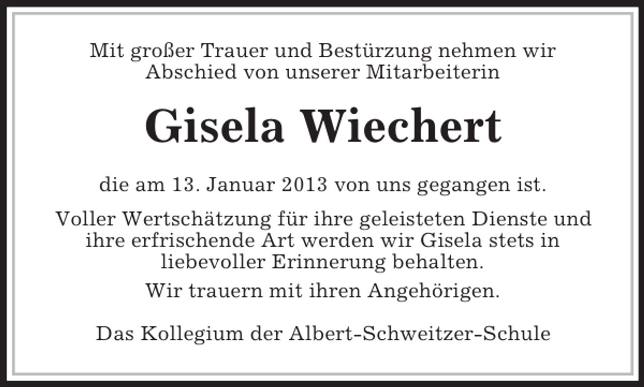 <p>Mit großer Trauer und Bestürzung nehmen wir<br />Abschied von unserer Mitarbeiterin</p>
<p>Gisela Wiechert<br />die am 13. Januar 2013 von uns gegangen ist.<br />Voller Wertschätzung für ihre geleisteten Dienste und<br />ihre erfrischende Art werden wir Gisela stets in<br />liebevoller Erinnerung behalten.<br />Wir trauern mit ihren Angehörigen.<br />Das Kollegium der Albert-Schweitzer-Schule</p>