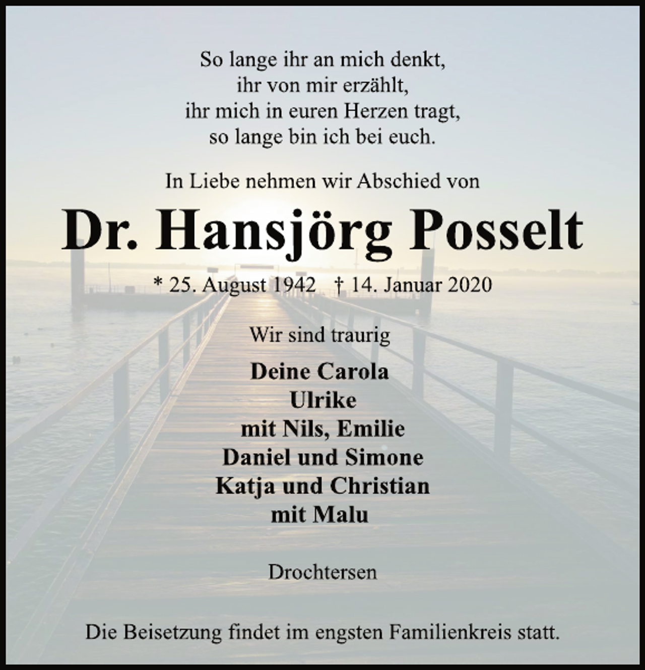 <p>Wir sind traurig<br />* 25. August 1942 † 14. Januar 2020<br />Dr. Hansjörg Posselt<br />In Liebe nehmen wir Abschied von<br />So lange ihr an mich denkt,<br />ihr von mir erzählt,<br />ihr mich in euren Herzen tragt,<br />so lange bin ich bei euch.<br />Deine Carola<br />Ulrike<br />mit Nils, Emilie<br />Daniel und Simone<br />Katja und Christian<br />mit Malu<br />Drochtersen<br />Die Beisetzung findet im engsten Familienkreis statt.</p>