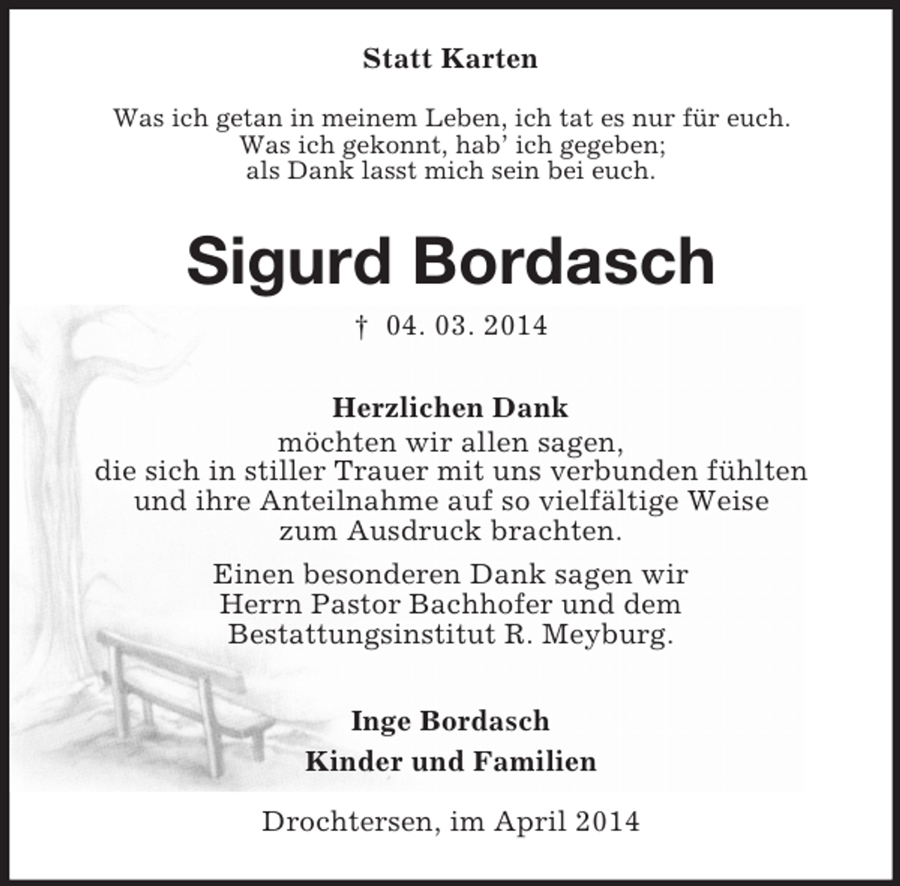 <p>Statt Karten<br />Was ich getan in meinem Leben, ich tat es nur für euch.<br />Was ich gekonnt, hab’ ich gegeben;<br />als Dank lasst mich sein bei euch.<br />Sigurd Bordasch<br />† 04. 03. 2014<br />Herzlichen Dank<br />möchten wir allen sagen,<br />die sich in stiller Trauer mit uns verbunden fühlten<br />und ihre Anteilnahme auf so vielfältige Weise<br />zum Ausdruck brachten.<br />Einen besonderen Dank sagen wir<br />Herrn Pastor Bachhofer und dem<br />Bestattungsinstitut R. Meyburg.<br />Inge Bordasch<br />Kinder und Familien<br />Drochtersen, im April 2014</p>