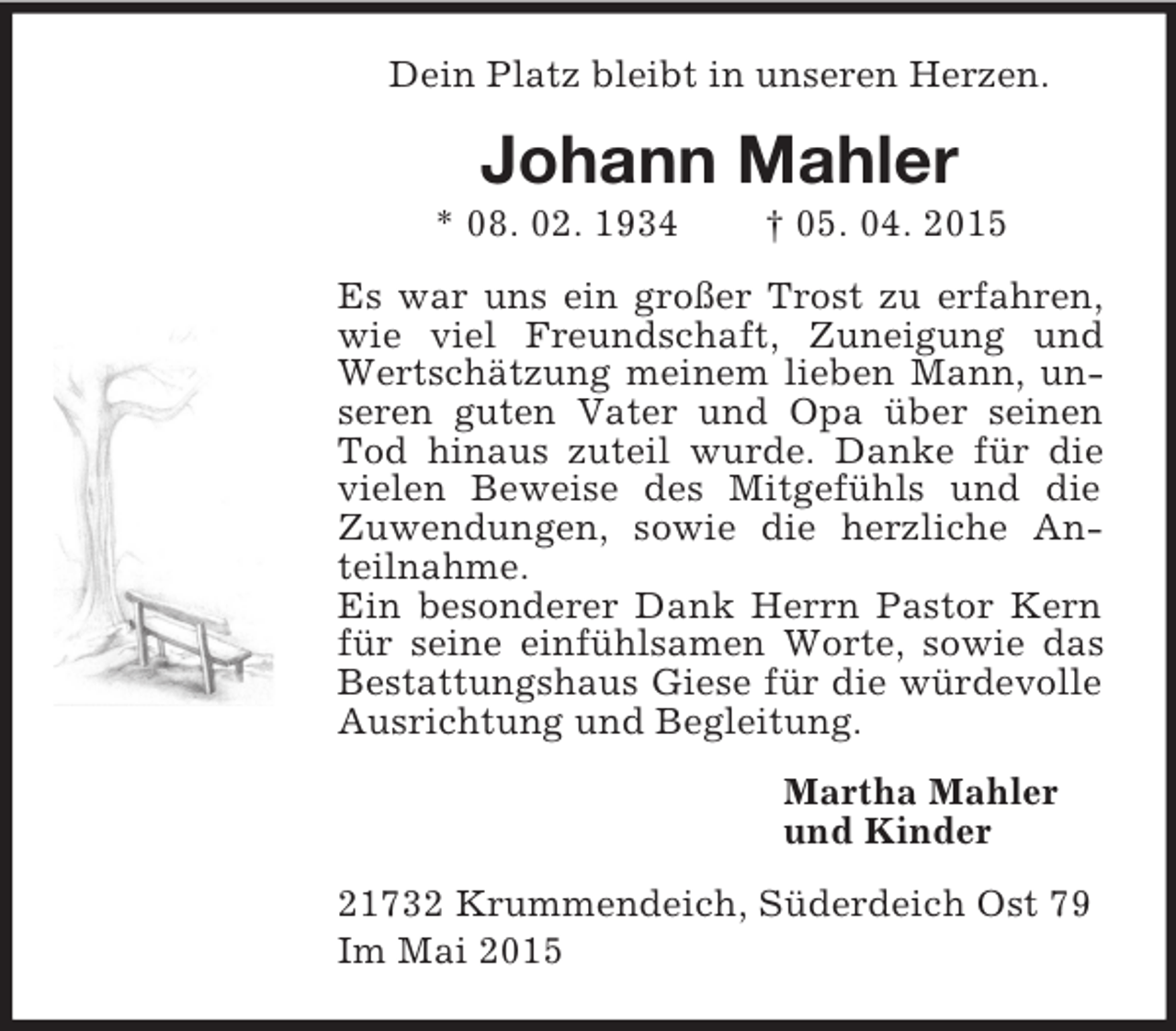 <p>Dein Platz bleibt in unseren Herzen.<br />Johann Mahler<br />* 08. 02. 1934 † 05. 04. 2015<br />Es war uns ein großer Trost zu erfahren, wie viel Freundschaft, Zuneigung und Wertschätzung meinem lieben Mann, unseren guten Vater und Opa über seinen Tod hinaus zuteil wurde. Danke für die vielen Beweise des Mitgefühls und die Zuwendungen, sowie die herzliche Anteilnahme.<br />Ein besonderer Dank Herrn Pastor Kern für seine einfühlsamen Worte, sowie das Bestattungshaus Giese für die würdevolle Ausrichtung und Begleitung.<br />Martha Mahler<br />und Kinder<br />21732 Krummendeich, Süderdeich Ost 79<br />Im Mai 2015</p>