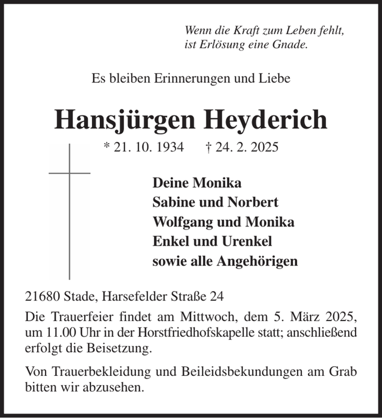 <p>Wenn die Kraft zum Leben fehlt,<br />ist Erlösung eine Gnade.<br />Es bleiben Erinnerungen und Liebe<br />Hansjürgen Heyderich<br />* 21. 10. 1934 † 24. 2. 2025<br />Deine Monika<br />Sabine und Norbert<br />Wolfgang und Monika<br />Enkel und Urenkel<br />sowie alle Angehörigen<br />21680 Stade, Harsefelder Straße 24<br />Die Trauerfeier findet am Mittwoch, dem 5. März 2025, um 11.00 Uhr in der Horstfriedhofskapelle statt; anschließend erfolgt die Beisetzung.<br />Von Trauerbekleidung und Beileidsbekundungen am Grab bitten wir abzusehen.</p>