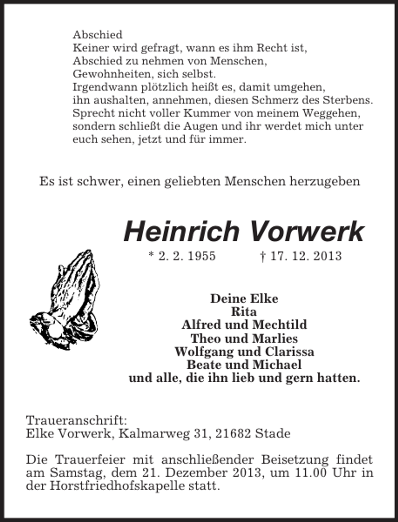 <p>Abschied<br />Keiner wird gefragt, wann es ihm Recht ist,<br />Abschied zu nehmen von Menschen,<br />Gewohnheiten, sich selbst.<br />Irgendwann plötzlich heißt es, damit umgehen,<br />ihn aushalten, annehmen, diesen Schmerz des Sterbens.<br />Sprecht nicht voller Kummer von meinem Weggehen,<br />sondern schließt die Augen und ihr werdet mich unter<br />euch sehen, jetzt und für immer.<br />Es ist schwer, einen geliebten Menschen herzugeben<br />Heinrich Vorwerk<br />* 2. 2. 1955 † 17. 12. 2013<br />Deine Elke<br />Rita<br />Alfred und Mechtild<br />Theo und Marlies<br />Wolfgang und Clarissa<br />Beate und Michael<br />und alle, die ihn lieb und gern hatten.<br />Traueranschrift:<br />Elke Vorwerk, Kalmarweg 31, 21682 Stade</p><p>Die Trauerfeier mit anschließender Beisetzung findet am Samstag, dem 21. Dezember 2013, um 11.00 Uhr in der Horstfriedhofskapelle statt.</p>