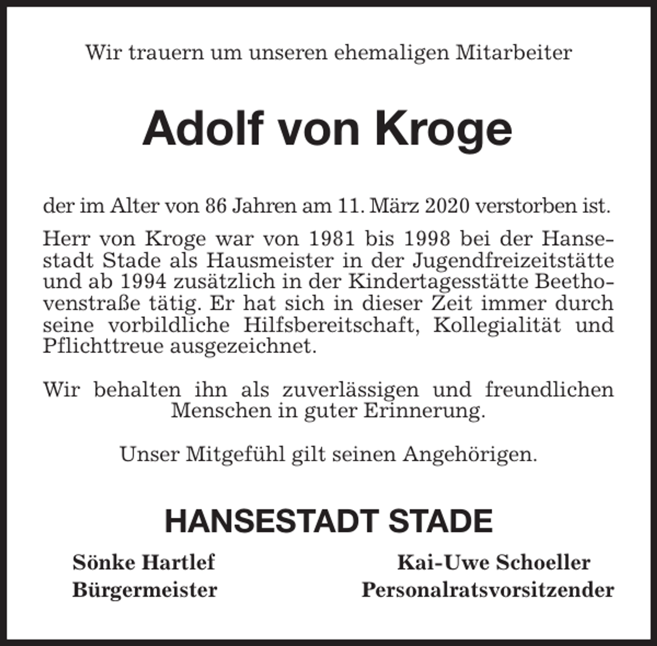 <p>Wir trauern um unseren ehemaligen Mitarbeiter<br />Adolf von Kroge<br />der im Alter von 86 Jahren am 11. März 2020 verstorben ist.<br />Herr von Kroge war von 1981 bis 1998 bei der Hansestadt Stade als Hausmeister in der Jugendfreizeitstätte und ab 1994 zusätzlich in der Kindertagesstätte Beethovenstraße tätig. Er hat sich in dieser Zeit immer durch seine vorbildliche Hilfsbereitschaft, Kollegialität und Pflichttreue ausgezeichnet.</p>
<p>Wir behalten ihn als zuverlässigen und freundlichen Menschen in guter Erinnerung.</p>
<p>Unser Mitgefühl gilt seinen Angehörigen.<br />HANSESTADT STADE<br />Sönke Hartlef Kai-Uwe Schoeller<br />Bürgermeister Personalratsvorsitzender</p>