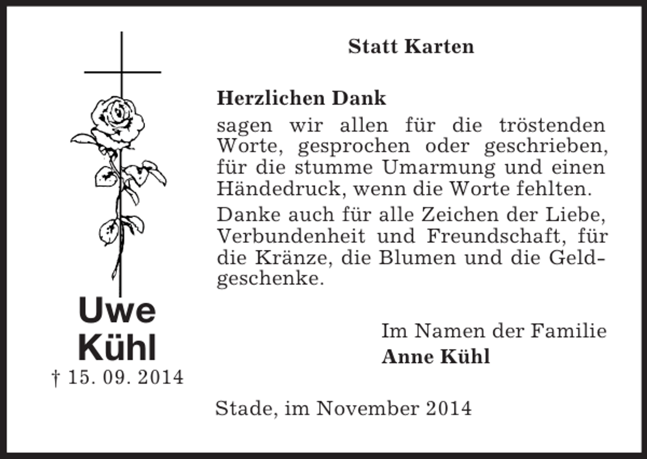 <p>Uwe<br />Kühl<br />† 15. 09. 2014<br />Statt Karten<br />Herzlichen Dank<br />sagen wir allen für die tröstenden Worte, gesprochen oder geschrieben, für die stumme Umarmung und einen Händedruck, wenn die Worte fehlten.<br />Danke auch für alle Zeichen der Liebe, Verbundenheit und Freundschaft, für die Kränze, die Blumen und die Geldgeschenke.<br />Im Namen der Familie<br />Anne Kühl<br />Stade, im November 2014</p>