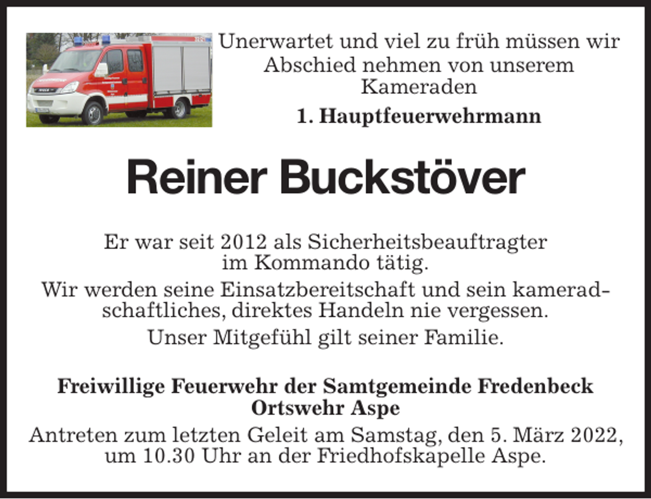 <p>Unerwartet und viel zu früh müssen wir<br />Abschied nehmen von unserem<br />Kameraden<br />1. Hauptfeuerwehrmann<br />Reiner Buckstöver<br />Er war seit 2012 als Sicherheitsbeauftragter<br />im Kommando tätig.<br />Wir werden seine Einsatzbereitschaft und sein kameradschaftliches, direktes Handeln nie vergessen.<br />Unser Mitgefühl gilt seiner Familie.<br />Freiwillige Feuerwehr der Samtgemeinde Fredenbeck<br />Ortswehr Aspe<br />Antreten zum letzten Geleit am Samstag, den 5. März 2022, um 10.30 Uhr an der Friedhofskapelle Aspe.</p>