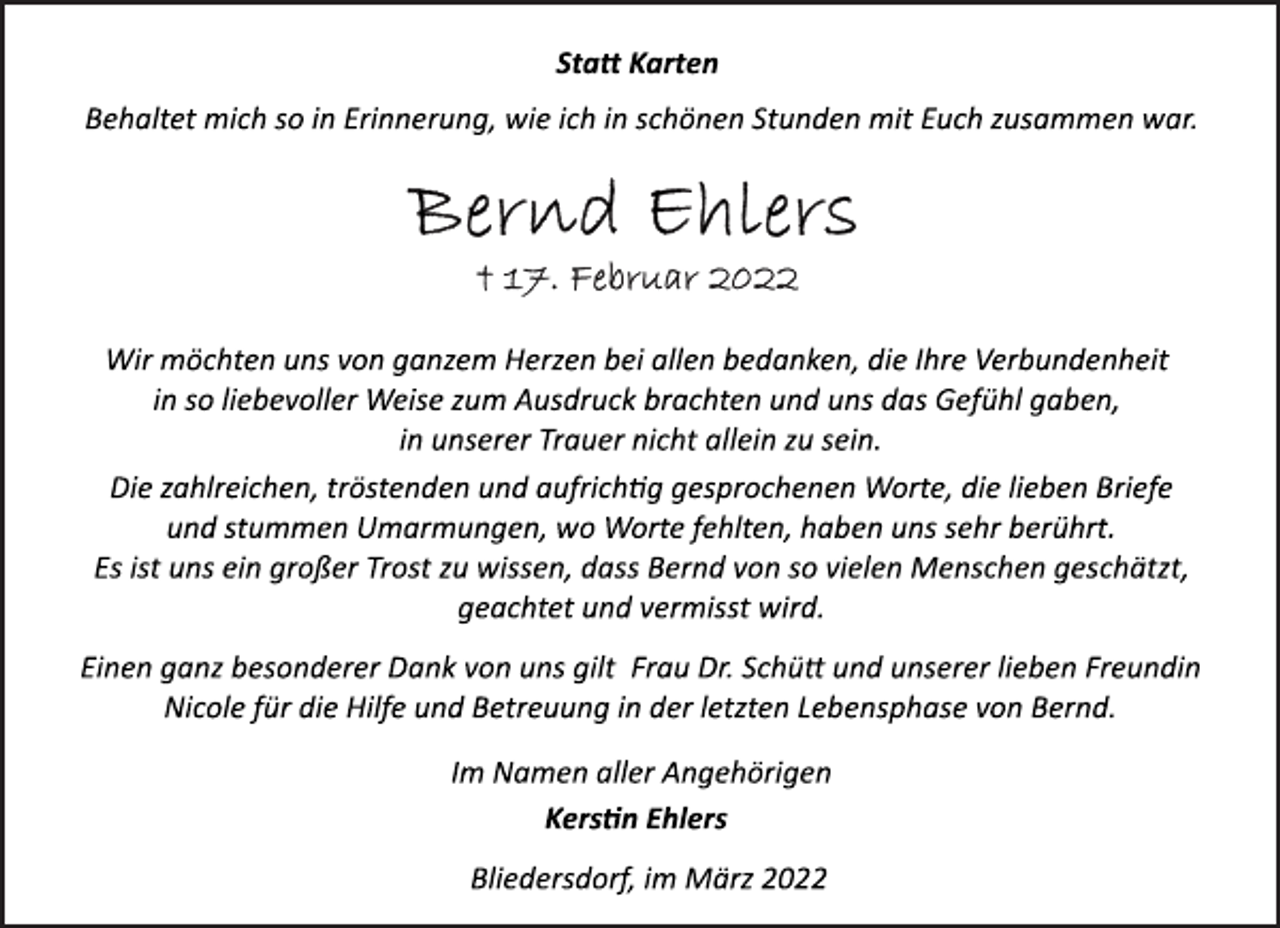 <p>Statt Karten<br />Behaltet mich so in Erinnerung, wie ich in schönen Stunden mit Euch zusammen war.<br />Bernd Ehlers<br />+ 17. Februar 2022<br />Wir möchten uns von ganzem Herzen bei allen bedanken, die Ihre Verbundenheit<br />in so liebevoller Weise zum Ausdruck brachten und uns das Gefühl gaben,<br />in unserer Trauer nicht allein zu sein.<br />Die zahlreichen, tröstenden und aufrichtig gesprochenen Worte, die lieben Briefe<br />und stummen Umarmungen, wo Worte fehlten, haben uns sehr berührt.<br />Es ist uns ein großer Trost zu wissen, dass Bernd von so vielen Menschen geschätzt,<br />geachtet und vermisst wird.<br />Einen ganz besonderer Dank von uns gilt Frau Dr. Schütt und unserer lieben Freundin<br />Nicole für die Hilfe und Betreuung in der letzten Lebensphase von Bernd.<br />Im Namen aller Angehörigen<br />Kerstin Ehlers<br />Bliedersdorf, im März 2022</p>