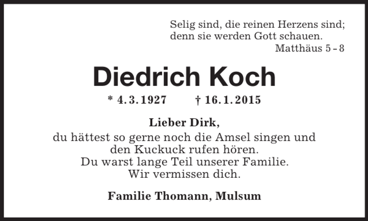 <p>Selig sind, die reinen Herzens sind;<br />denn sie werden Gott schauen.<br />Matthäus 5 - 8<br />Diedrich Koch<br />* 4. 3. 1927 † 16. 1. 2015<br />Lieber Dirk,<br />du hättest so gerne noch die Amsel singen und<br />den Kuckuck rufen hören.<br />Du warst lange Teil unserer Familie.<br />Wir vermissen dich.<br />Familie Thomann, Mulsum</p>