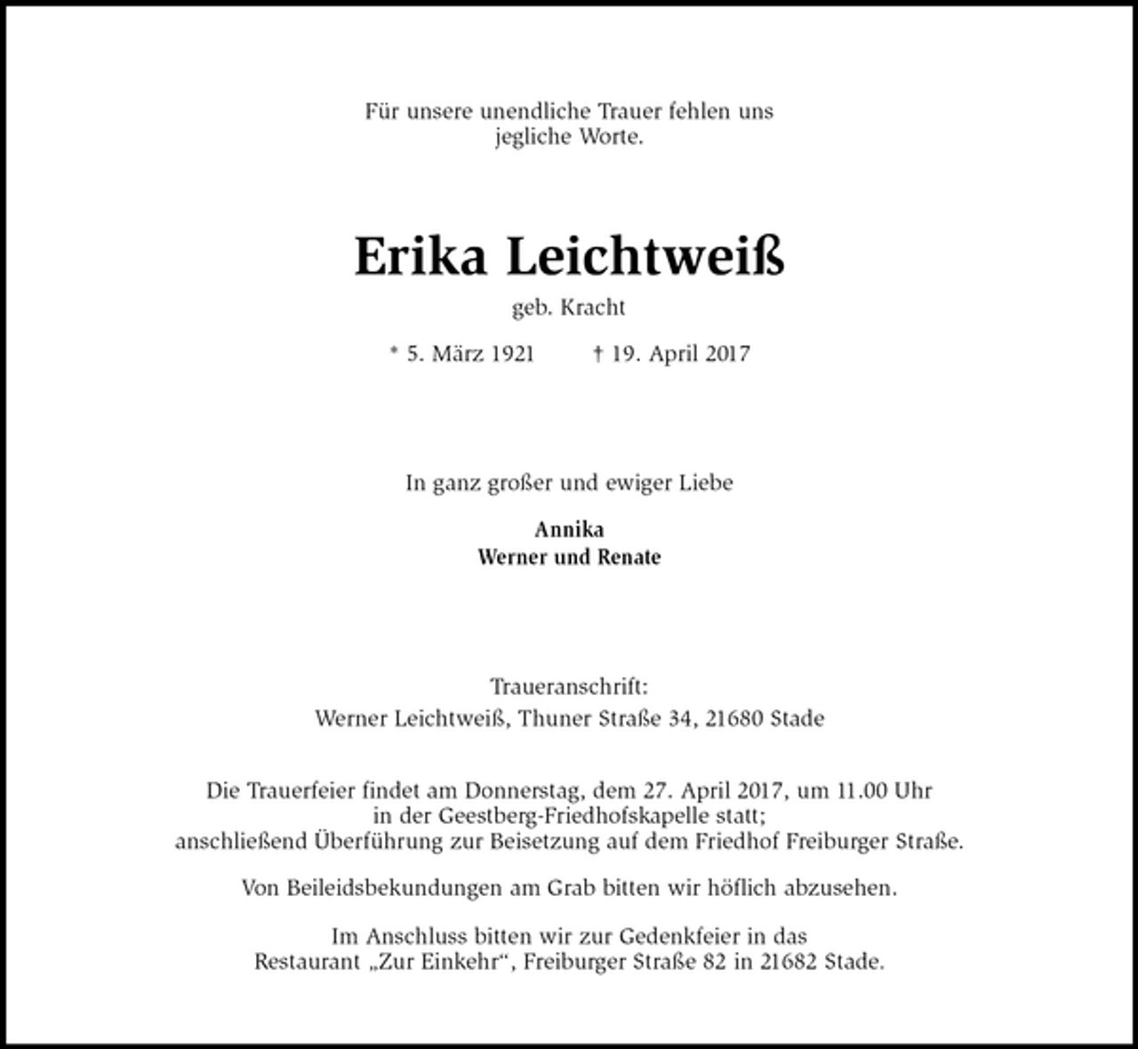 <p>Für unsere unendliche Trauer fehlen uns<br />jegliche Worte.<br />Erika Leichtweiß<br />geb. Kracht</p><p>* 5. März 1921 † 19. April 2017<br />In ganz großer und ewiger Liebe</p><p>Annika<br />Werner und Renate<br />Traueranschrift:<br />Werner Leichtweiß, Thuner Straße 34, 21680 Stade</p><p>Die Trauerfeier findet am Donnerstag, dem 27. April 2017, um 11.00 Uhr<br />in der Geestberg-Friedhofskapelle statt;<br />anschließend Überführung zur Beisetzung auf dem Friedhof Freiburger Straße.</p><p>Von Beileidsbekundungen am Grab bitten wir höflich abzusehen.</p><p>Im Anschluss bitten wir zur Gedenkfeier in das<br />Restaurant „Zur Einkehr“, Freiburger Straße 82 in 21682 Stade.</p>