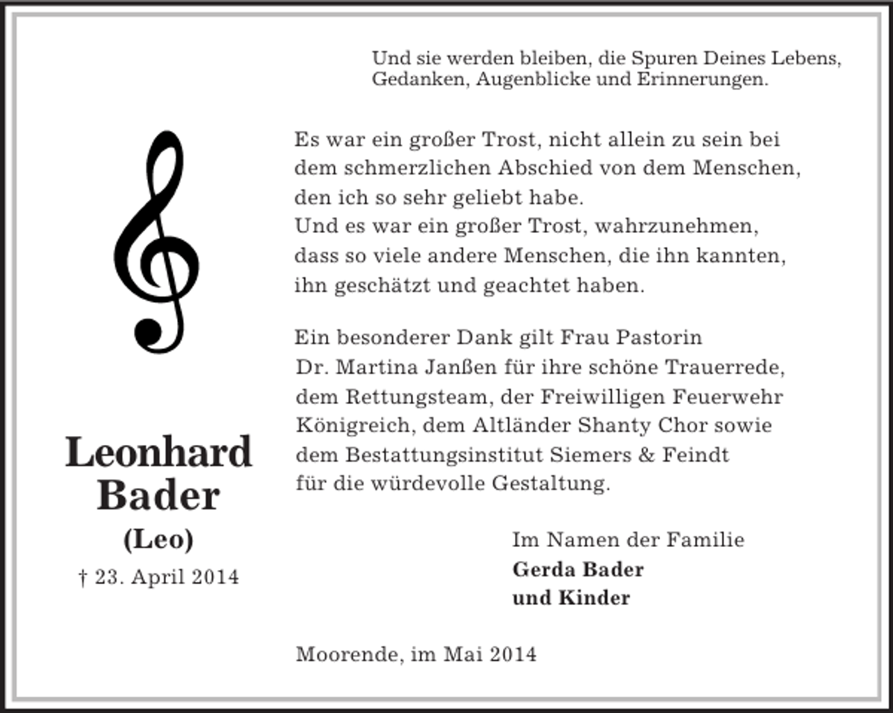 <p>Leonhard<br />Bader<br />(Leo)<br />† 23. April 2014<br />Und sie werden bleiben, die Spuren Deines Lebens,<br />Gedanken, Augenblicke und Erinnerungen.<br />Es war ein großer Trost, nicht allein zu sein bei<br />dem schmerzlichen Abschied von dem Menschen,<br />den ich so sehr geliebt habe.<br />Und es war ein großer Trost, wahrzunehmen,<br />dass so viele andere Menschen, die ihn kannten,<br />ihn geschätzt und geachtet haben.</p><p>Ein besonderer Dank gilt Frau Pastorin<br />Dr. Martina Janßen für ihre schöne Trauerrede,<br />dem Rettungsteam, der Freiwilligen Feuerwehr<br />Königreich, dem Altländer Shanty Chor sowie<br />dem Bestattungsinstitut Siemers</p>