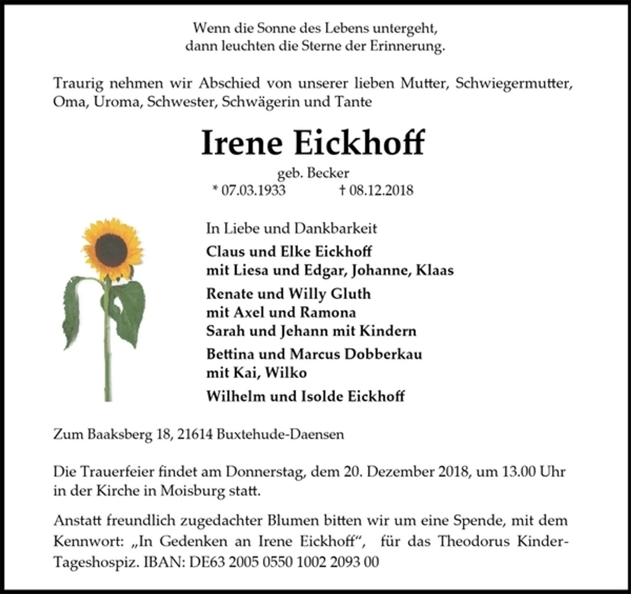 <p>Wenn die Sonne des Lebens untergeht,</p><p>dann leuchten die Sterne der Erinnerung.</p><p>Traurig nehmen wir Abschied von unserer lieben Mutter, Schwiegermutter,<br />Oma, Uroma, Schwester, Schwägerin und Tante</p><p>Irene Eickhoff</p><p>geb. Becker</p><p>* 07.03.1933 † 08.12.2018</p><p>In Liebe und Dankbarkeit</p><p>Claus und Elke Eickhoff</p><p>mit Liesa und Edgar, Johanne, Klaas</p><p>Renate und Willy Gluth</p><p>mit Axel und Ramona</p><p>Sarah und Jehann mit Kindern</p><p>Bettina und Marcus Dobberkau</p><p>mit Kai, Wilko</p><p>Wilhelm und Isolde Eickhoff</p><p>Zum Baaksberg 18, 21614 Buxtehude-Daensen</p><p>Die Trauerfeier findet am Donnerstag, dem 20. Dezember 2018, um 13.00 Uhr<br />in der Kirche in Moisburg statt.</p><p>Anstatt freundlich zugedachter Blumen bitten wir um eine Spende, mit dem<br />Kennwort: „In Gedenken an Irene Eickhoff“, für das Theodorus Kinder-<br />Tageshospiz. IBAN: DE63 2005 0550 1002 2093 00</p>