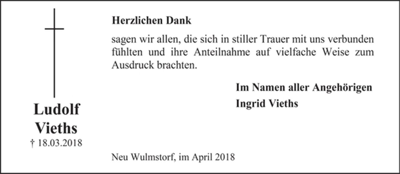 <p>Ludolf</p><p>Vieths</p><p>† 18.03.2018</p><p>Herzlichen Dank</p><p>sagen wir allen, die sich in stiller Trauer mit uns verbunden<br />fühlten und ihre Anteilnahme auf vielfache Weise zum<br />Ausdruck brachten.</p><p>Im Namen aller Angehörigen</p><p>Ingrid Vieths</p><p>Neu Wulmstorf, im April 2018</p>