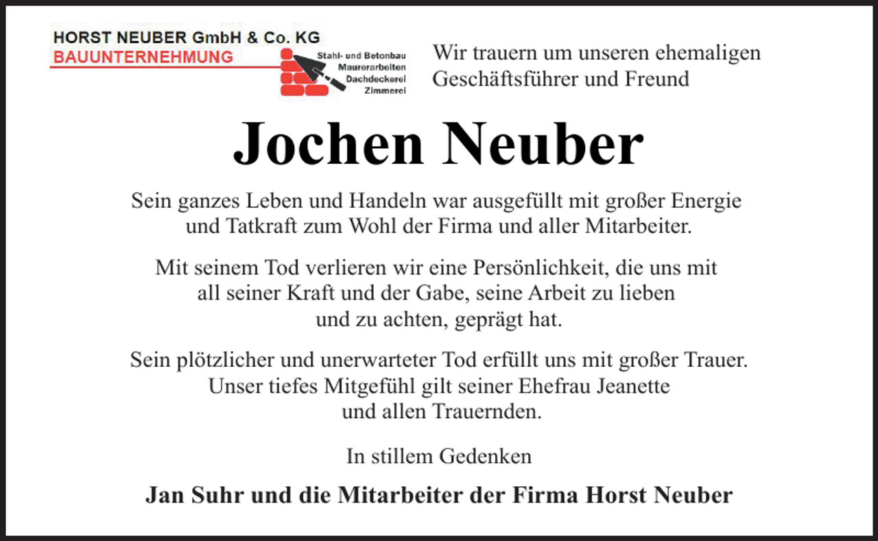 <p>Wir trauern um unseren ehemaligen<br />Geschäftsführer und Freund</p><p>Jochen Neuber<br />Sein ganzes Leben und Handeln war ausgefüllt mit großer Energie<br />und Tatkraft zum Wohl der Firma und aller Mitarbeiter.<br />Mit seinem Tod verlieren wir eine Persönlichkeit, die uns mit<br />all seiner Kraft und der Gabe, seine Arbeit zu lieben<br />und zu achten, geprägt hat.<br />Sein plötzlicher und unerwarteter Tod erfüllt uns mit großer Trauer.<br />Unser tiefes Mitgefühl gilt seiner Ehefrau Jeanette<br />und allen Trauernden.<br />In stillem Gedenken</p><p>Jan Suhr und die Mitarbeiter der Firma Horst Neuber</p>