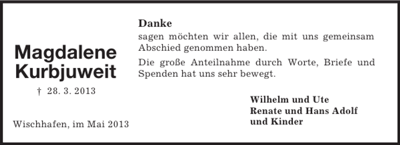 <p>Magdalene<br />Kurbjuweit<br />† 28. 3. 2013</p><p>Wischhafen, im Mai 2013<br />Danke<br />sagen möchten wir allen, die mit uns gemeinsam Abschied genommen haben.<br />Die große Anteilnahme durch Worte, Briefe und Spenden hat uns sehr bewegt.<br />Wilhelm und Ute<br />Renate und Hans Adolf<br />und Kinder</p>