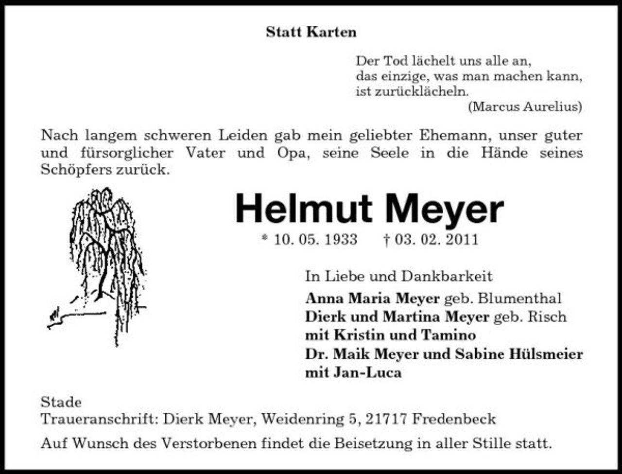 <p>Statt Karten<br />Der Tod lächelt uns alle an, das einzige, was man machen kann, ist zurücklächeln. (Marcus Aurelius)</p><p>Nach langem schweren Leiden gab mein geliebter Ehemann, unser guter und fürsorglicher Vater und Opa, seine Seele in die Hände seines Schöpfers zurück.</p><p>Helmut Meyer<br />* 10. 05. 1933 † 03. 02. 2011 In Liebe und Dankbarkeit Anna Maria Meyer geb. Blumenthal Dierk und Martina Meyer geb. Risch mit Kristin und Tamino Dr. Maik Meyer und Sabine Hülsmeier mit Jan-Luca Stade Traueranschrift: Dierk Meyer, Weidenring 5, 21717 Fredenbeck Auf Wunsch des Verstorbenen findet die Beisetzung in aller Stille statt.</p>