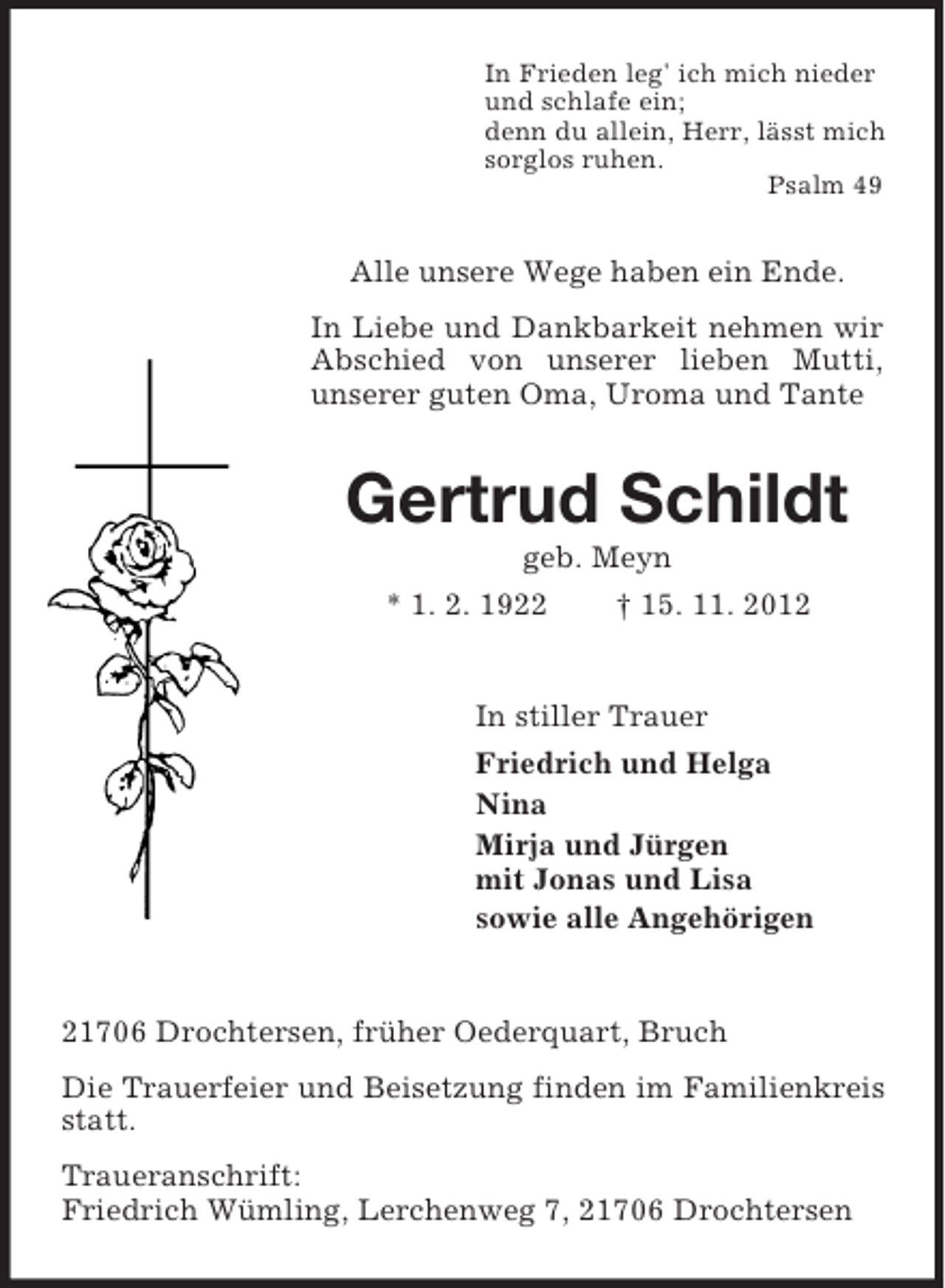<p>In Frieden leg' ich mich nieder<br />und schlafe ein;<br />denn du allein, Herr, lässt mich<br />sorglos ruhen.<br />Psalm 49</p><p>Alle unsere Wege haben ein Ende.<br />In Liebe und Dankbarkeit nehmen wir<br />Abschied von unserer lieben Mutti,<br />unserer guten Oma, Uroma und Tante</p><p>Gertrud Schildt<br />geb. Meyn<br />* 1. 2. 1922<br />† 15. 11. 2012</p><p>In stiller Trauer<br />Friedrich und Helga<br />Nina<br />Mirja und Jürgen<br />mit Jonas und Lisa<br />sowie alle Angehörigen</p><p>21706 Drochtersen, früher Oederquart, Bruch<br />Die Trauerfeier und Beisetzung finden im Familienkreis<br />statt.<br />Traueranschrift:<br />Friedrich Wümling, Lerchenweg 7, 21706 Drochtersen</p>