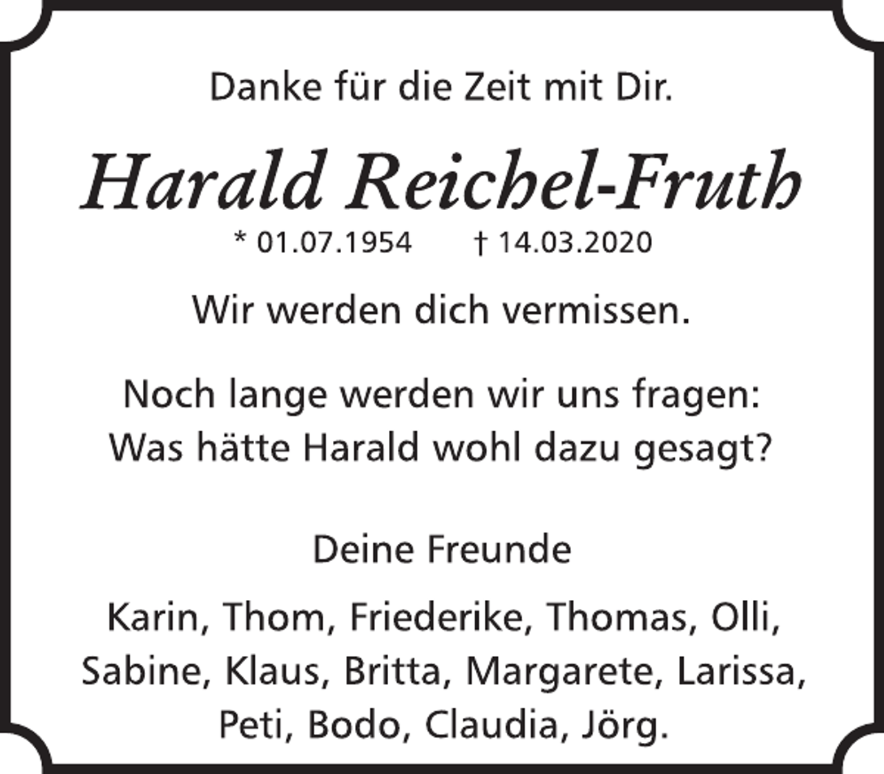 <p>Danke für die Zeit mit Dir.<br />Harald Reichel-Fruth<br />* 01.07.1954 + 14.03.2020<br />Wir werden dich vermissen.<br />Noch lange werden wir uns fragen:<br />Was hätte Harald wohl dazu gesagt?<br />Deine Freunde<br />Karin, Thom, Friederike, Thomas, Olli,<br />Sabine, Klaus, Britta, Margarete, Larissa,<br />Peti, Bodo, Claudia, Jörg.</p>