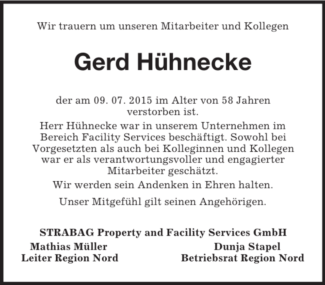 <p>Wir trauern um unseren Mitarbeiter und Kollegen<br />Gerd Hühnecke<br />der am 09. 07. 2015 im Alter von 58 Jahren<br />verstorben ist.<br />Herr Hühnecke war in unserem Unternehmen im<br />Bereich Facility Services beschäftigt. Sowohl bei<br />Vorgesetzten als auch bei Kolleginnen und Kollegen war er als verantwortungsvoller und engagierter<br />Mitarbeiter geschätzt.<br />Wir werden sein Andenken in Ehren halten.<br />Unser Mitgefühl gilt seinen Angehörigen.<br />STRABAG Property and Facility Services GmbH<br />Mathias Müller Dunja Stapel<br />Leiter Region Nord Betriebsrat Region Nord</p>
