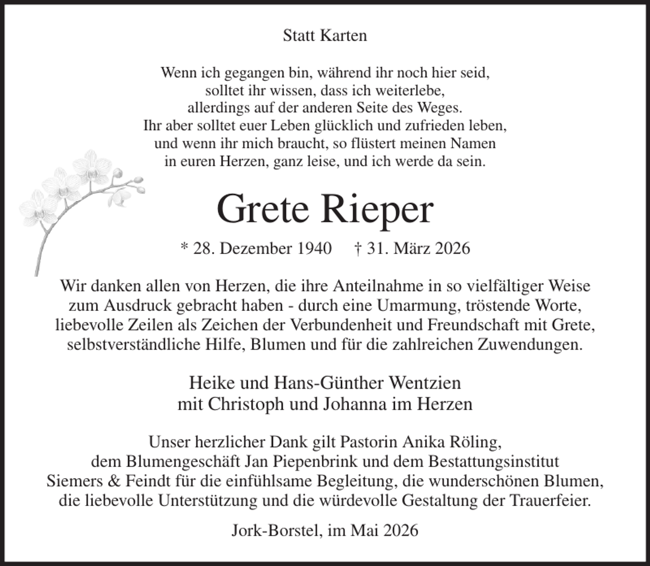 <p>Statt Karten<br />Wenn ich gegangen bin, während ihr noch hier seid,<br />solltet ihr wissen, dass ich weiterlebe,<br />allerdings auf der anderen Seite des Weges.<br />Ihr aber solltet euer Leben glücklich und zufrieden leben,<br />und wenn ihr mich braucht, so flüstert meinen Namen<br />in euren Herzen, ganz leise, und ich werde da sein.<br />Grete Rieper<br />* 28. Dezember 1940 † 31. März 2026<br />Wir danken allen von Herzen, die ihre Anteilnahme in so vielfältiger Weise<br />zum Ausdruck gebracht haben - durch eine Umarmung, tröstende Worte,<br />liebevolle Zeilen als Zeichen der Verbundenheit und Freundschaft mit Grete,<br />selbstverständliche Hilfe, Blumen und für die zahlreichen Zuwendungen.<br />Heike und Hans-Günther Wentzien<br />mit Christoph und Johanna im Herzen<br />Unser herzlicher Dank gilt Pastorin Anika Röling,<br />dem Blumengeschäft Jan Piepenbrink und dem Bestattungsinstitut<br />Siemers &amp; Feindt für die einfühlsame Begleitung, die wunderschönen Blumen,<br />die liebevolle Unterstützung und die würdevolle Gestaltung der Trauerfeier.<br />Jork-Borstel, im Mai 2026</p>