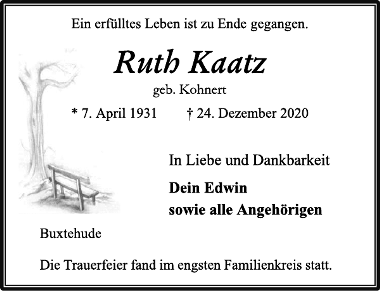 <p>Ein erfülltes Leben ist zu Ende gegangen.<br />Ruth Kaatz<br />geb. Kohnert<br />* 7. April 1931† 24. Dezember 2020<br />In Liebe und Dankbarkeit<br />Dein Edwin<br />sowie alle Angehörigen<br />Buxtehude<br />Die Trauerfeier fand im engsten Familienkreis statt.</p>