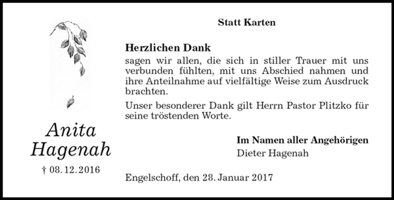 <p>Statt Karten<br />Herzlichen Dank<br />sagen wir allen, die sich in stiller Trauer mit uns<br />verbunden fühlten, mit uns Abschied nahmen und<br />ihre Anteilnahme auf vielfältige Weise zum Ausdruck brachten.<br />Unser besonderer Dank gilt Herrn Pastor Plitzko für seine tröstenden Worte.<br />Im Namen aller Angehörigen<br />Dieter Hagenah<br />Engelschoff, den 28. Januar 2017<br />Anita<br />Hagenah<br />† 08. 12. 2016</p>