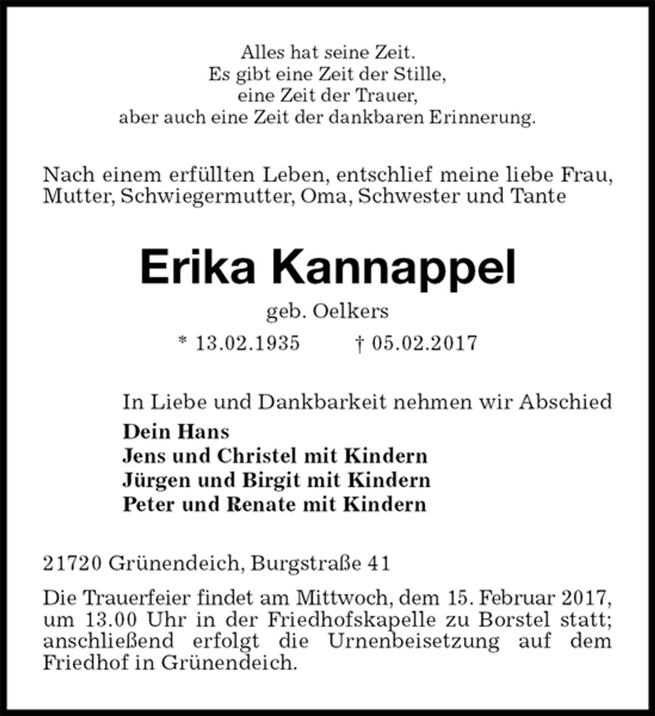 <p>Alles hat seine Zeit.<br />Es gibt eine Zeit der Stille,<br />eine Zeit der Trauer,<br />aber auch eine Zeit der dankbaren Erinnerung.<br />Nach einem erfüllten Leben, entschlief meine liebe Frau, Mutter, Schwiegermutter, Oma, Schwester und Tante<br />Erika Kannappel<br />geb. Oelkers<br />* 13.02.1935 † 05.02.2017<br />In Liebe und Dankbarkeit nehmen wir Abschied<br />Dein Hans<br />Jens und Christel mit Kindern<br />Jürgen und Birgit mit Kindern<br />Peter und Renate mit Kindern<br />21720 Grünendeich, Burgstraße 41<br />Die Trauerfeier findet am Mittwoch, dem 15. Februar 2017,<br />um 13.00 Uhr in der Friedhofskapelle zu Borstel statt; anschließend erfolgt die Urnenbeisetzung auf dem Friedhof in Grünendeich.</p>