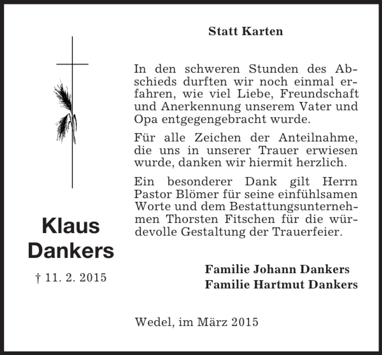 <p>Klaus<br />Dankers<br />† 11. 2. 2015<br />Statt Karten<br />In den schweren Stunden des Abschieds durften wir noch einmal erfahren, wie viel Liebe, Freundschaft und Anerkennung unserem Vater und Opa entgegengebracht wurde.<br />Für alle Zeichen der Anteilnahme, die uns in unserer Trauer erwiesen wurde, danken wir hiermit herzlich.<br />Ein besonderer Dank gilt Herrn<br />Pastor Blömer für seine einfühlsamen Worte und dem Bestattungsunternehmen Thorsten Fitschen für die würdevolle Gestaltung der Trauerfeier.<br />Familie Johann Dankers<br />Familie Hartmut Dankers<br />Wedel, im März 2015</p>