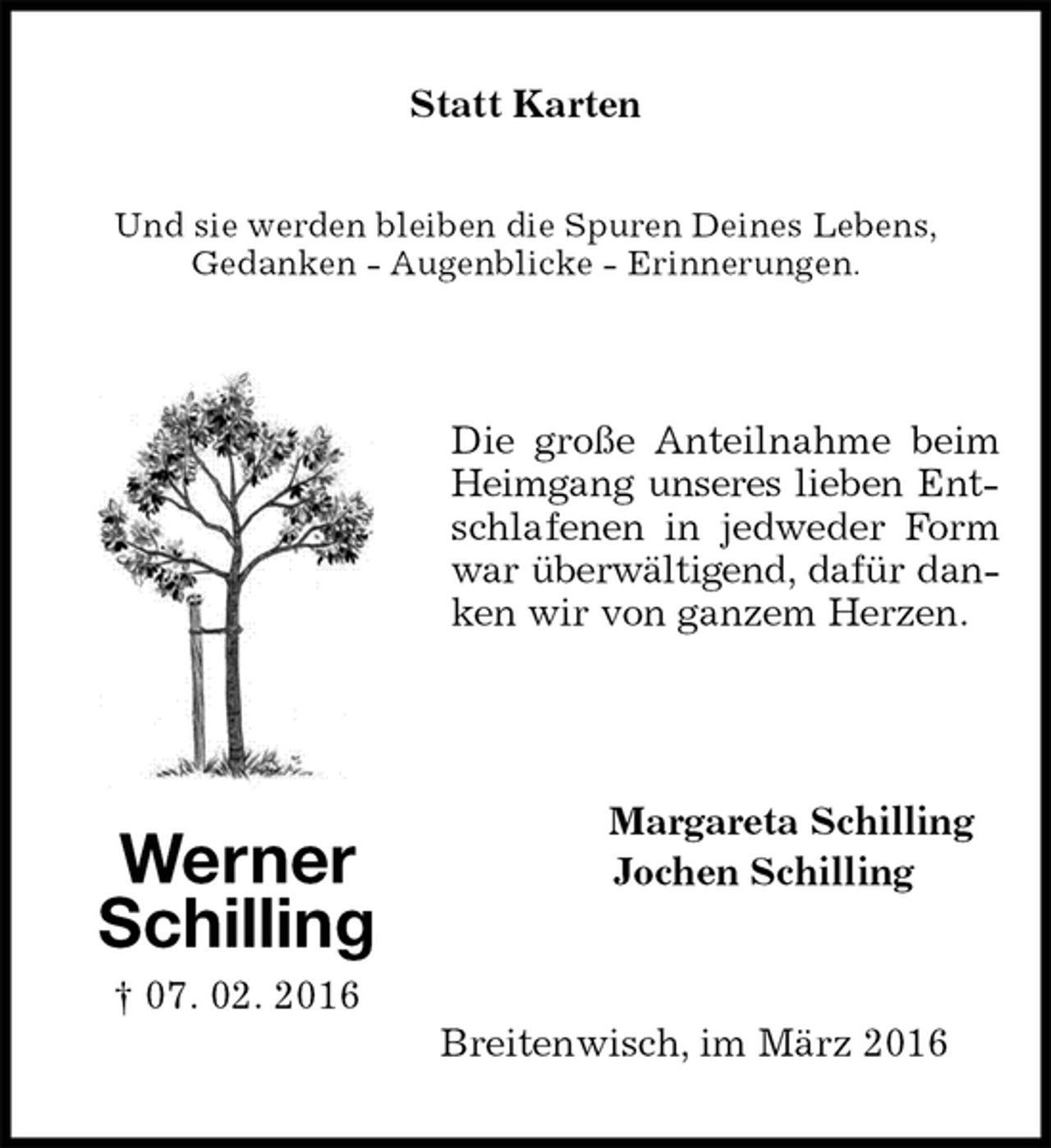 <p>Werner<br />Schilling<br />† 07. 02. 2016</p><p>Und sie werden bleiben die Spuren Deines Lebens,<br />Gedanken - Augenblicke - Erinnerungen.</p><p>Die große Anteilnahme beim Heimgang unseres lieben Ent-<br />schlafenen in jedweder Form war überwältigend, dafür dan-<br />ken wir von ganzem Herzen.<br />Statt Karten<br />Margareta Schilling<br />Jochen Schilling<br />Breitenwisch, im März 2016</p>
