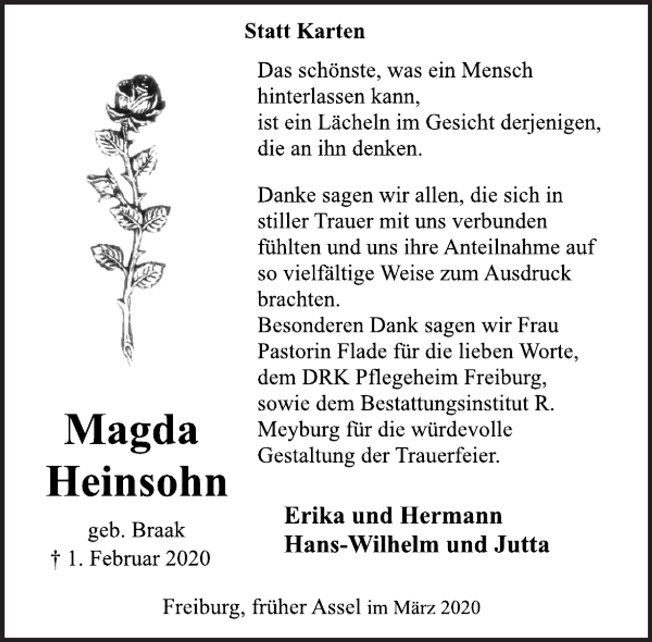 <p>Magda<br />Heinsohn<br />geb. Braak<br />† 1. Februar 2020<br />Statt Karten<br />Das schönste, was ein Mensch<br />hinterlassen kann,<br />ist ein Lächeln im Gesicht derjenigen,<br />die an ihn denken.<br />Danke sagen wir allen, die sich in<br />stiller Trauer mit uns verbunden<br />fühlten und uns ihre Anteilnahme auf<br />so vielfältige Weise zum Ausdruck<br />brachten.<br />Besonderen Dank sagen wir Frau<br />Pastorin Flade für die lieben Worte,<br />dem DRK Pflegeheim Freiburg,<br />sowie dem Bestattungsinstitut R.<br />Meyburg für die würdevolle<br />Gestaltung der Trauerfeier.<br />Erika und Hermann<br />Hans-Wilhelm und Jutta<br />Freiburg, früher Assel im März 2020</p>