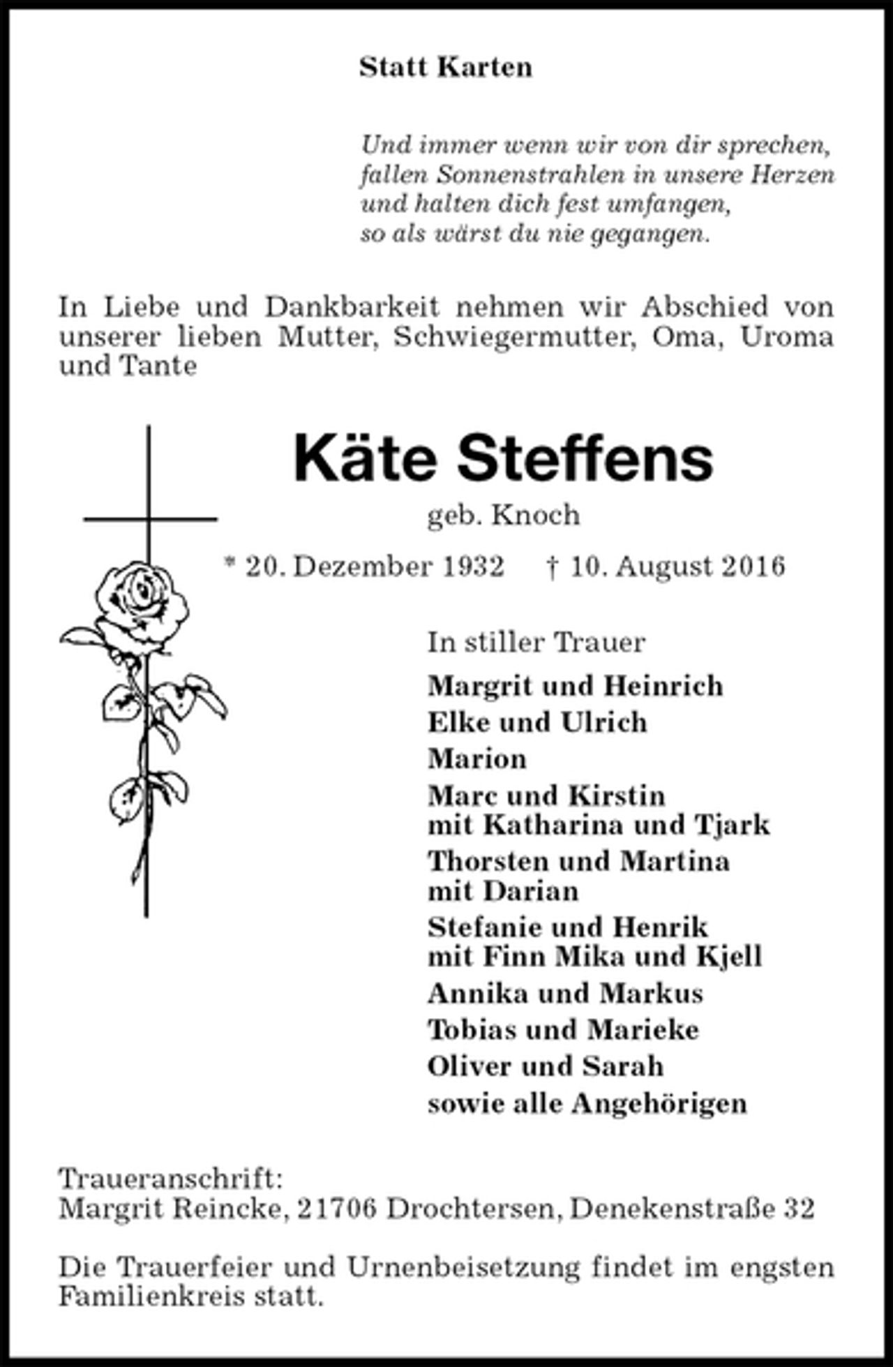 <p>Statt Karten<br />Und immer wenn wir von dir sprechen,<br />fallen Sonnenstrahlen in unsere Herzen<br />und halten dich fest umfangen,<br />so als wärst du nie gegangen.<br />In Liebe und Dankbarkeit nehmen wir Abschied von unserer lieben Mutter, Schwiegermutter, Oma, Uroma und Tante<br />Käte Steffens<br />geb. Knoch<br />* 20. Dezember 1932 † 10. August 2016<br />In stiller Trauer<br />Margrit und Heinrich<br />Elke und Ulrich<br />Marion<br />Marc und Kirstin<br />mit Katharina und Tjark<br />Thorsten und Martina<br />mit Darian<br />Stefanie und Henrik<br />mit Finn Mika und Kjell<br />Annika und Markus<br />Tobias und Marieke<br />Oliver und Sarah<br />sowie alle Angehörigen<br />Traueranschrift:<br />Margrit Reincke, 21706 Drochtersen, Denekenstraße 32</p><p>Die Trauerfeier und Urnenbeisetzung findet im engsten Familienkreis statt.</p>