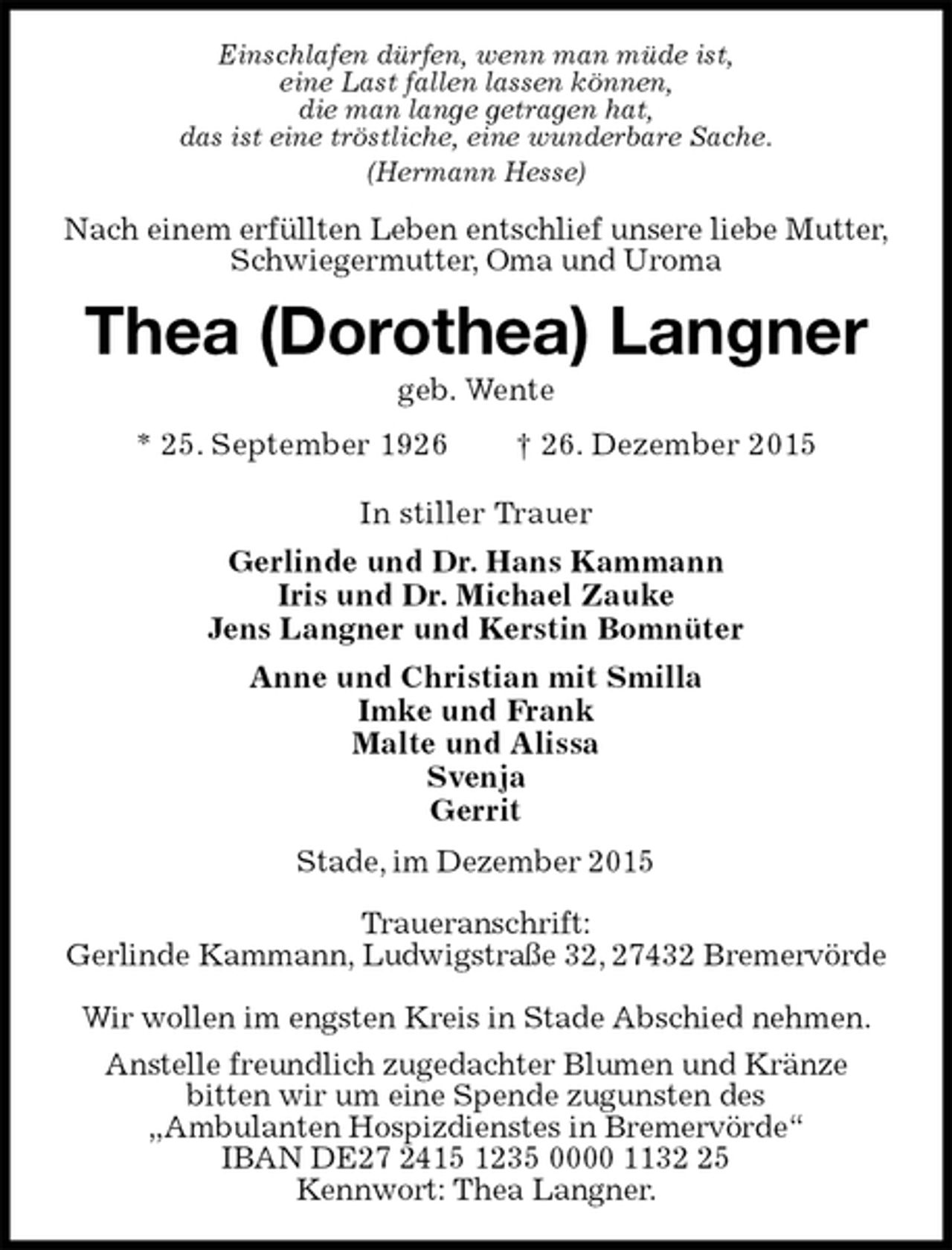 <p>Einschlafen dürfen, wenn man müde ist,<br />eine Last fallen lassen können,<br />die man lange getragen hat,<br />das ist eine tröstliche, eine wunderbare Sache.<br />(Hermann Hesse)<br />Nach einem erfüllten Leben entschlief unsere liebe Mutter,<br />Schwiegermutter, Oma und Uroma<br />Thea (Dorothea) Langner<br />geb. Wente<br />* 25. September 1926 † 26. Dezember 2015<br />In stiller Trauer<br />Gerlinde und Dr. Hans Kammann<br />Iris und Dr. Michael Zauke<br />Jens Langner und Kerstin Bomnüter<br />Anne und Christian mit Smilla<br />Imke und Frank<br />Malte und Alissa<br />Svenja<br />Gerrit<br />Stade, im Dezember 2015</p>
<p>Traueranschrift:<br />Gerlinde Kammann, Ludwigstraße 32, 27432 Bremervörde</p>
<p>Wir wollen im engsten Kreis in Stade Abschied nehmen.<br />Anstelle freundlich zugedachter Blumen und Kränze<br />bitten wir um eine Spende zugunsten des<br />„Ambulanten Hospizdienstes in Bremervörde“<br />IBAN DE27 2415 1235 0000 1132 25<br />Kennwort: Thea Langner.</p>