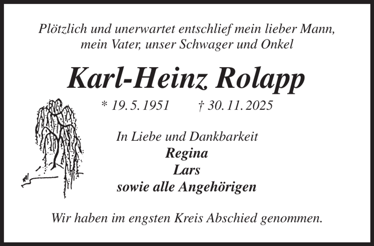 <p>Plötzlich und unerwartet entschlief mein lieber Mann,<br />mein Vater, unser Schwager und Onkel<br />Karl-Heinz Rolapp<br />* 19. 5. 1951 † 30. 11. 2025<br />In Liebe und Dankbarkeit<br />Regina<br />Lars<br />sowie alle Angehörigen<br />Wir haben im engsten Kreis Abschied genommen.</p>
