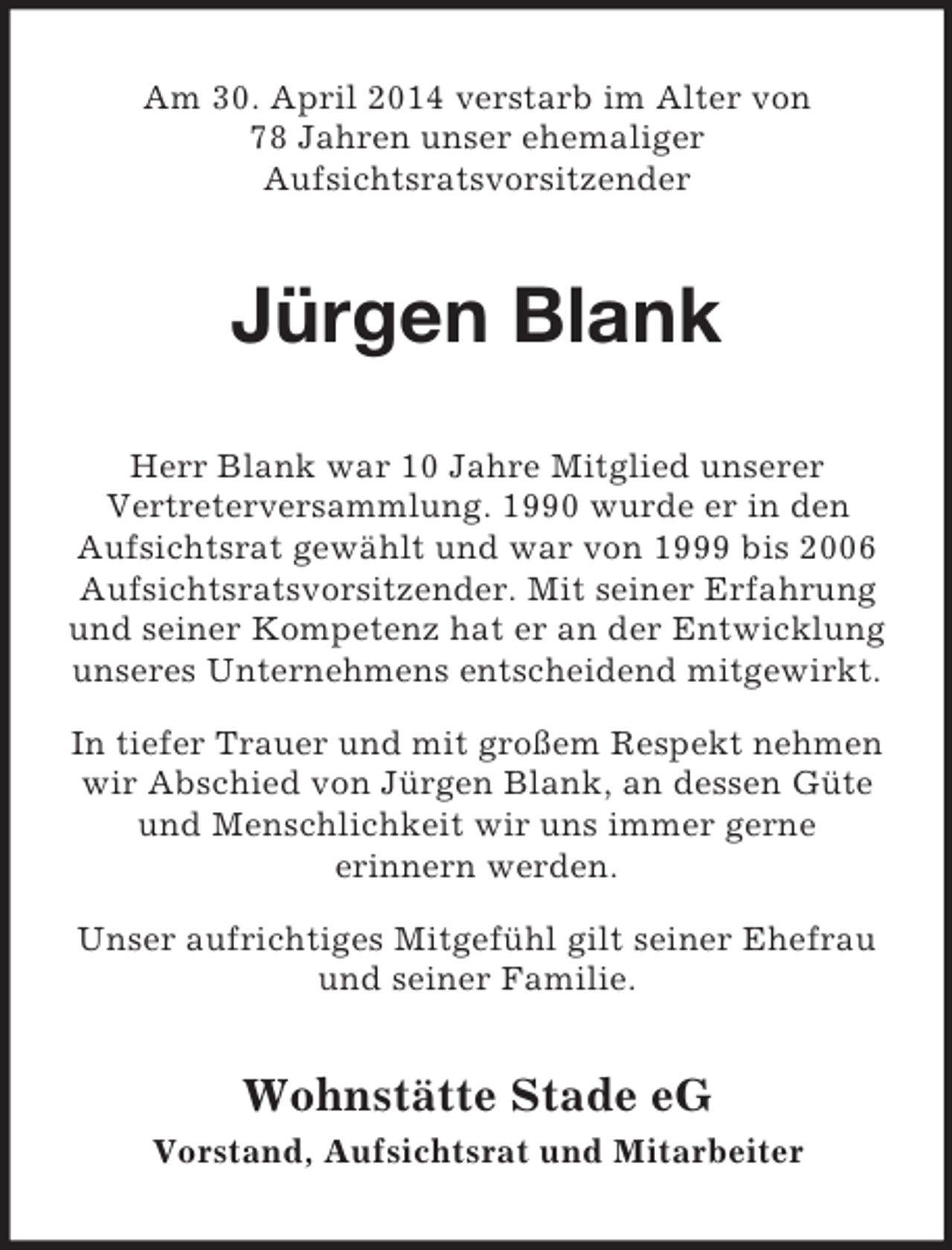 <p>Am 30. April 2014 verstarb im Alter von<br />78 Jahren unser ehemaliger<br />Aufsichtsratsvorsitzender<br />Jürgen Blank<br />Herr Blank war 10 Jahre Mitglied unserer<br />Vertreterversammlung. 1990 wurde er in den<br />Aufsichtsrat gewählt und war von 1999 bis 2006 Aufsichtsratsvorsitzender. Mit seiner Erfahrung und seiner Kompetenz hat er an der Entwicklung unseres Unternehmens entscheidend mitgewirkt.<br />In tiefer Trauer und mit großem Respekt nehmen wir Abschied von Jürgen Blank, an dessen Güte und Menschlichkeit wir uns immer gerne<br />erinnern werden.<br />Unser aufrichtiges Mitgefühl gilt seiner Ehefrau<br />und seiner Familie.<br />Wohnstätte Stade eG<br />Vorstand, Aufsichtsrat und Mitarbeiter</p>