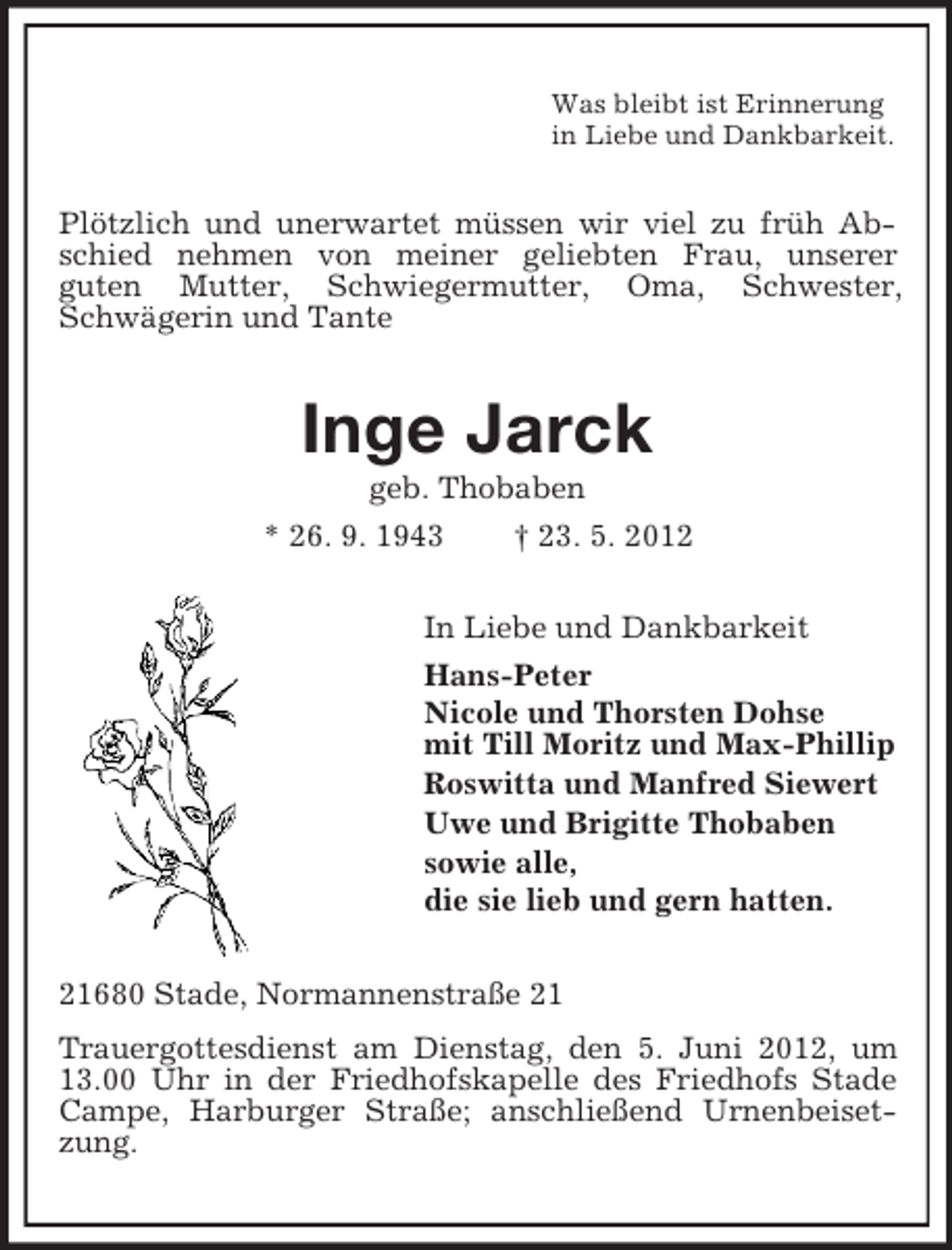 <p>Was bleibt ist Erinnerung<br />in Liebe und Dankbarkeit.</p><p>Plötzlich und unerwartet müssen wir viel zu früh Abschied nehmen von meiner geliebten Frau, unserer<br />guten Mutter, Schwiegermutter, Oma, Schwester,<br />Schwägerin und Tante</p><p>Inge Jarck<br />geb. Thobaben<br />* 26. 9. 1943<br />† 23. 5. 2012<br />In Liebe und Dankbarkeit<br />Hans-Peter<br />Nicole und Thorsten Dohse<br />mit Till Moritz und Max-Phillip<br />Roswitta und Manfred Siewert<br />Uwe und Brigitte Thobaben<br />sowie alle,<br />die sie lieb und gern hatten.<br />21680 Stade, Normannenstraße 21<br />Trauergottesdienst am Dienstag, den 5. Juni 2012, um<br />13.00 Uhr in der Friedhofskapelle des Friedhofs Stade<br />Campe, Harburger Straße; anschließend Urnenbeisetzung.</p>