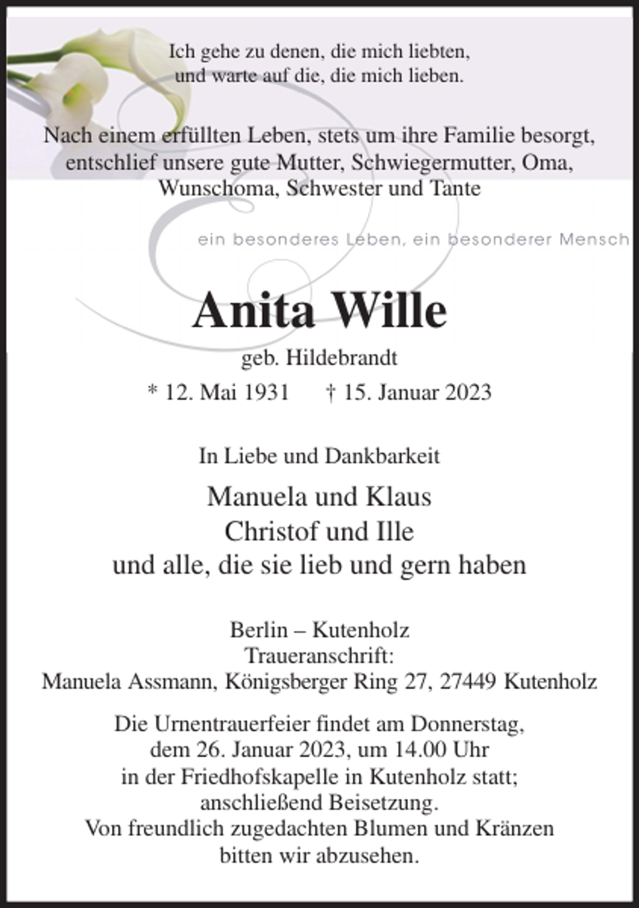 <p>Ich gehe zu denen, die mich liebten,<br />und warte auf die, die mich lieben.<br />Nach einem erfüllten Leben, stets um ihre Familie besorgt, entschlief unsere gute Mutter, Schwiegermutter, Oma, Wunschoma, Schwester und Tante<br />Anita Wille<br />geb. Hildebrandt<br />* 12. Mai 1931 † 15. Januar 2023<br />In Liebe und Dankbarkeit<br />Manuela und Klaus<br />Christof und Ille<br />und alle, die sie lieb und gern haben<br />Berlin - Kutenholz<br />Traueranschrift:<br />Manuela Assmann, Königsberger Ring 27, 27449 Kutenholz<br />Die Urnentrauerfeier findet am Donnerstag,<br />dem 26. Januar 2023, um 14.00 Uhr<br />in der Friedhofskapelle in Kutenholz statt;<br />anschließend Beisetzung.<br />Von freundlich zugedachten Blumen und Kränzen<br />bitten wir abzusehen.</p>