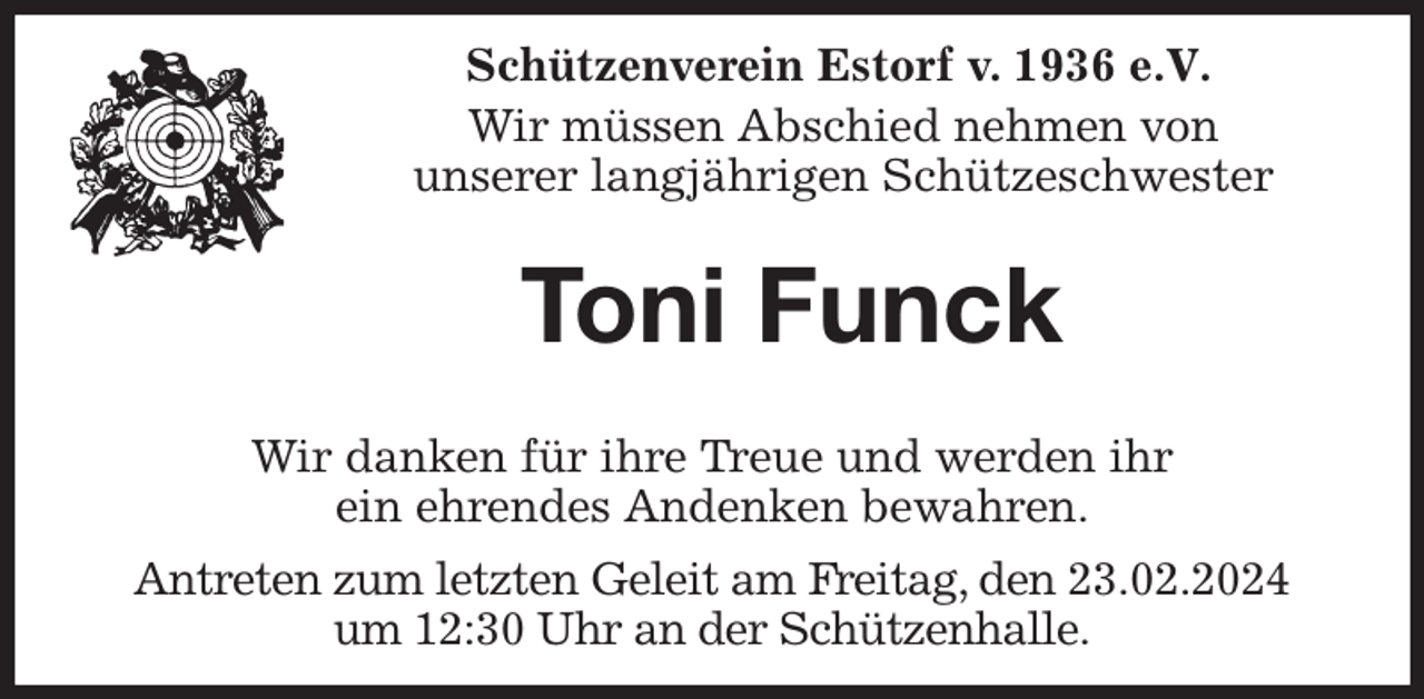 <p>Schützenverein Estorf v. 1936 e.V.</p><p>Wir müssen Abschied nehmen von<br />unserer langjährigen Schützeschwester<br />Toni Funck</p><p>Wir danken für ihre Treue und werden ihr<br />ein ehrendes Andenken bewahren.<br />Antreten zum letzten Geleit am Freitag, den 23.02.2024<br />um 12:30 Uhr an der Schützenhalle.</p>