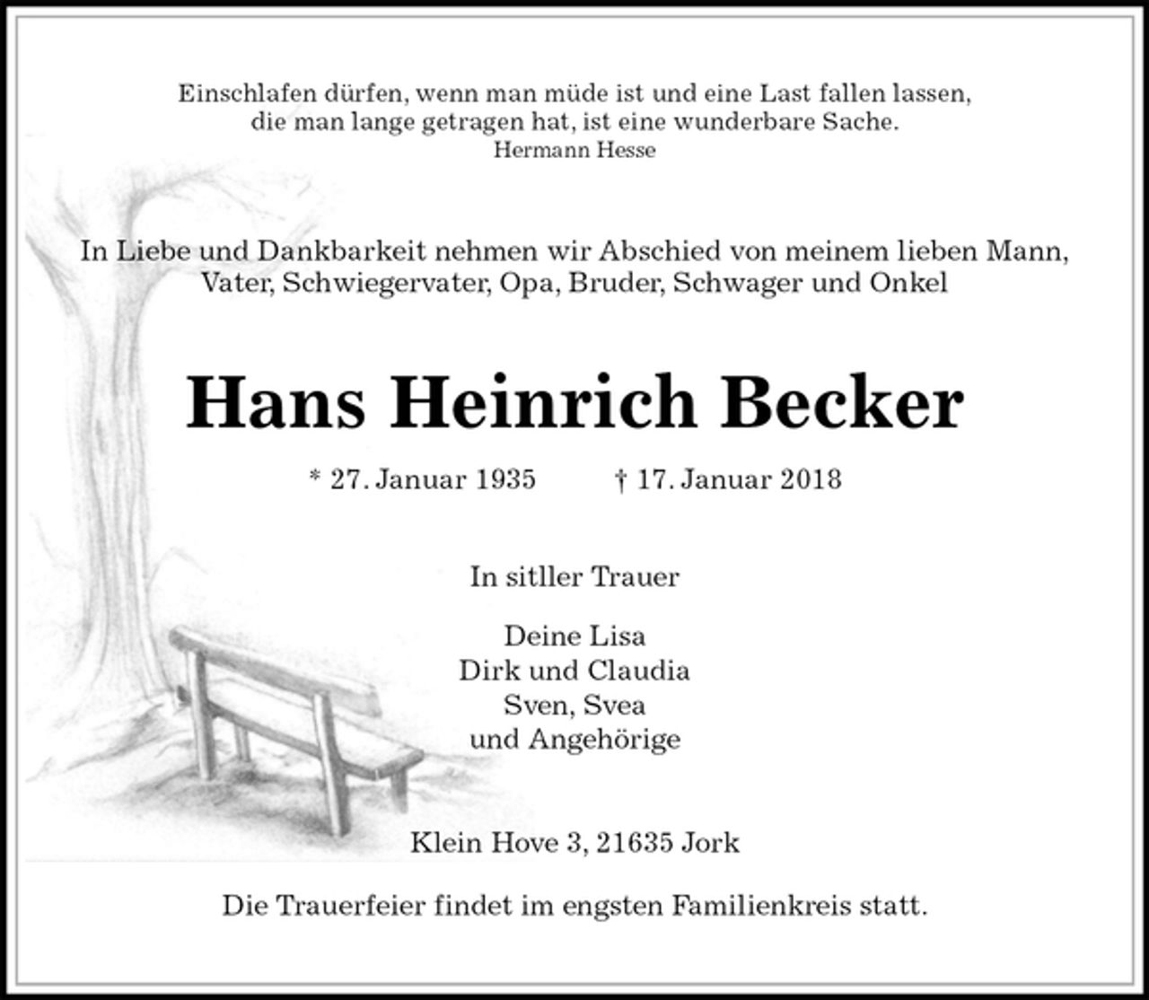 <p>Einschlafen dürfen, wenn man müde ist und eine Last fallen lassen,<br />die man lange getragen hat, ist eine wunderbare Sache.<br />Hermann Hesse<br />In Liebe und Dankbarkeit nehmen wir Abschied von meinem lieben Mann,<br />Vater, Schwiegervater, Opa, Bruder, Schwager und Onkel<br />Hans Heinrich Becker<br />* 27. Januar 1935 † 17. Januar 2018<br />In sitller Trauer</p><p>Deine Lisa<br />Dirk und Claudia<br />Sven, Svea<br />und Angehörige<br />Klein Hove 3, 21635 Jork</p><p>Die Trauerfeier findet im engsten Familienkreis statt.</p>