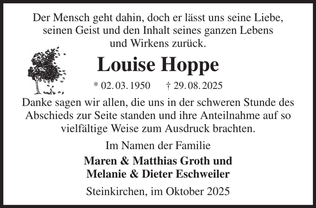 <p>Der Mensch geht dahin, doch er lässt uns seine Liebe,<br />seinen Geist und den Inhalt seines ganzen Lebens<br />und Wirkens zurück.<br />Louise Hoppe<br />* 02. 03. 1950 † 29. 08. 2025<br />Danke sagen wir allen, die uns in der schweren Stunde des Abschieds zur Seite standen und ihre Anteilnahme auf so vielfältige Weise zum Ausdruck brachten.<br />Im Namen der Familie<br />Maren &amp; Matthias Groth und<br />Melanie &amp; Dieter Eschweiler<br />Steinkirchen, im Oktober 2025</p>