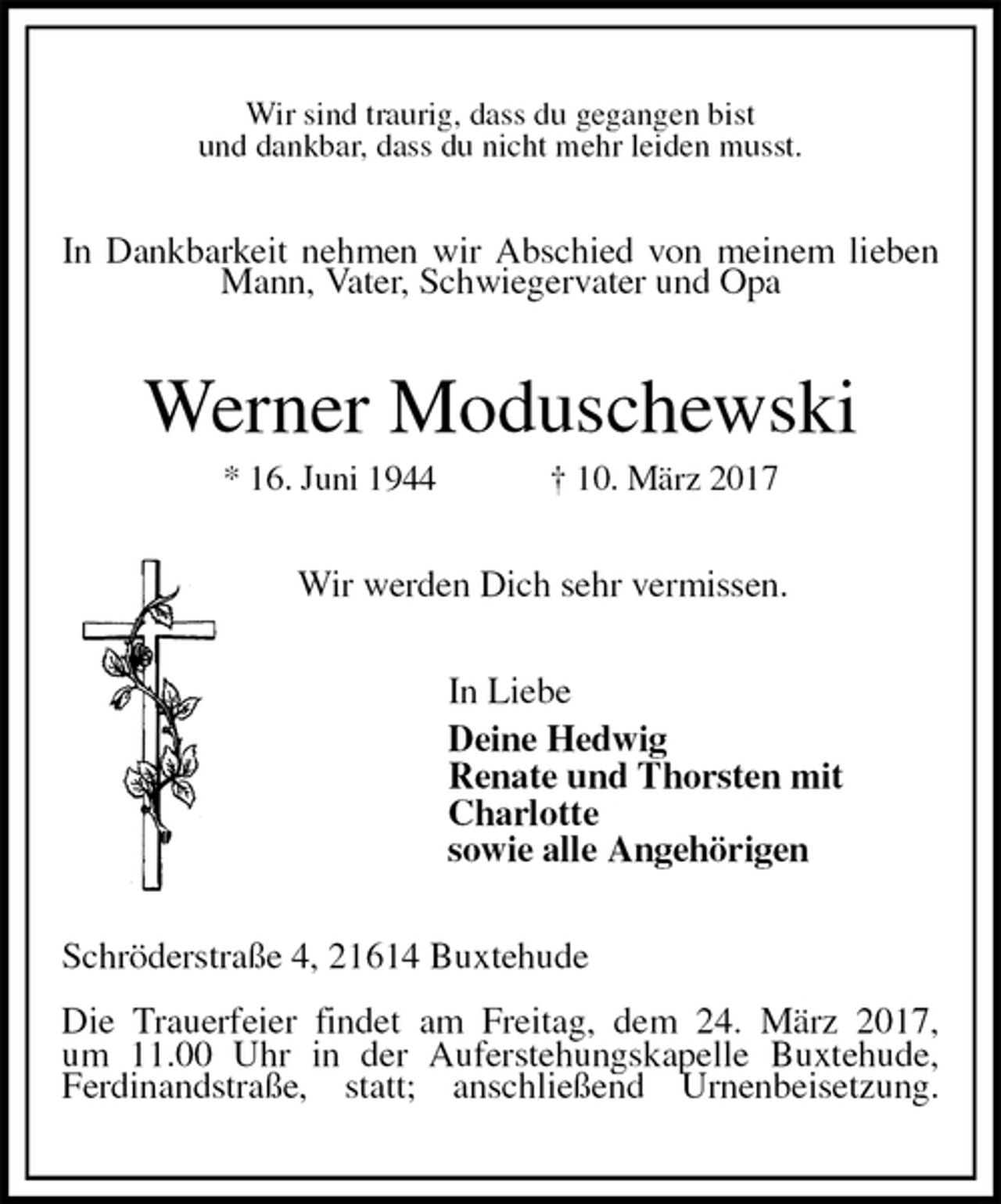 <p>Wir sind traurig, dass du gegangen bist<br />und dankbar, dass du nicht mehr leiden musst.<br />In Dankbarkeit nehmen wir Abschied von meinem lieben Mann, Vater, Schwiegervater und Opa<br />Werner Moduschewski<br />* 16. Juni 1944 † 10. März 2017<br />Wir werden Dich sehr vermissen.<br />In Liebe<br />Deine Hedwig<br />Renate und Thorsten mit<br />Charlotte<br />sowie alle Angehörigen<br />Schröderstraße 4, 21614 Buxtehude</p>
<p>Die Trauerfeier findet am Freitag, dem 24. März 2017,<br />um 11.00 Uhr in der Auferstehungskapelle Buxtehude, Ferdinandstraße, statt; anschließend Urnenbeisetzung.</p>