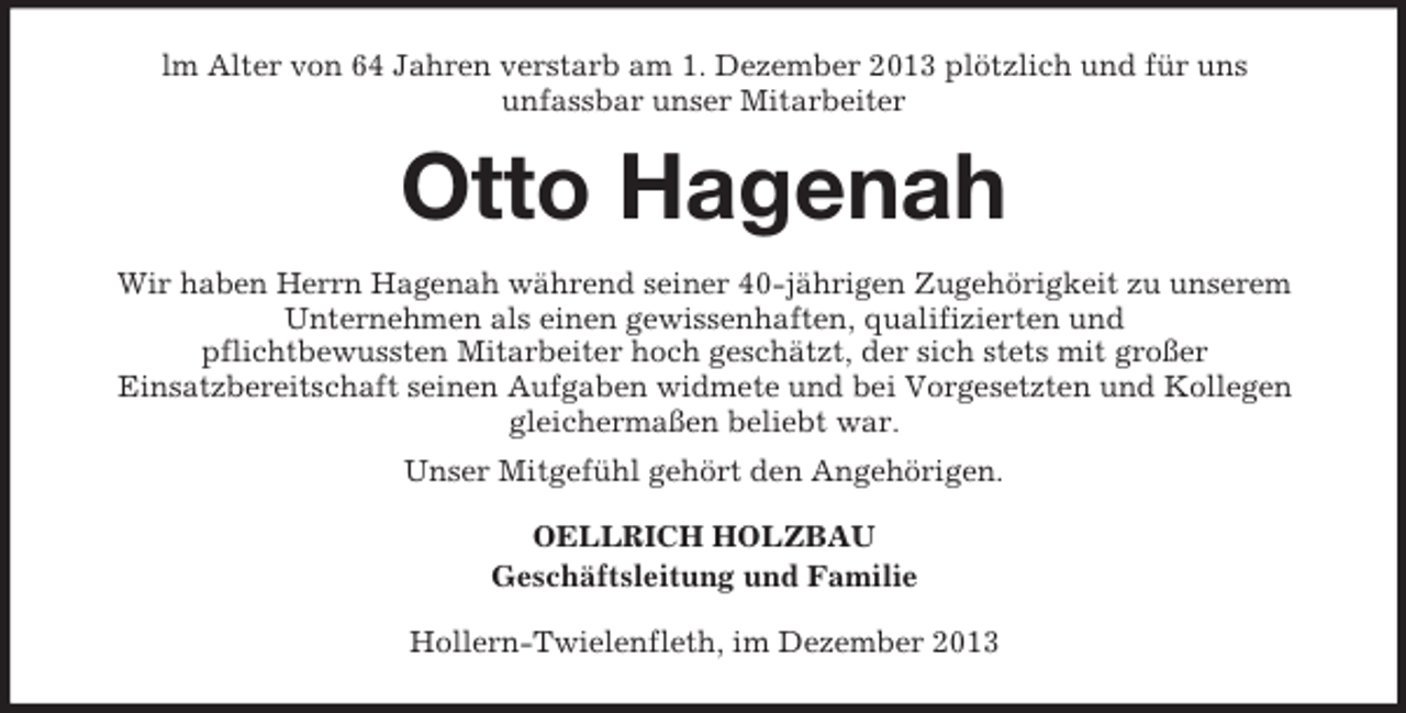 <p>lm Alter von 64 Jahren verstarb am 1. Dezember 2013 plötzlich und für uns<br />unfassbar unser Mitarbeiter</p><p>Otto Hagenah<br />Wir haben Herrn Hagenah während seiner 40-jährigen Zugehörigkeit zu unserem<br />Unternehmen als einen gewissenhaften, qualifizierten und<br />pflichtbewussten Mitarbeiter hoch geschätzt, der sich stets mit großer<br />Einsatzbereitschaft seinen Aufgaben widmete und bei Vorgesetzten und Kollegen<br />gleichermaßen beliebt war.<br />Unser Mitgefühl gehört den Angehörigen.<br />OELLRICH HOLZBAU<br />Geschäftsleitung und Familie<br />Hollern-Twielenfleth, im Dezember 2013</p>