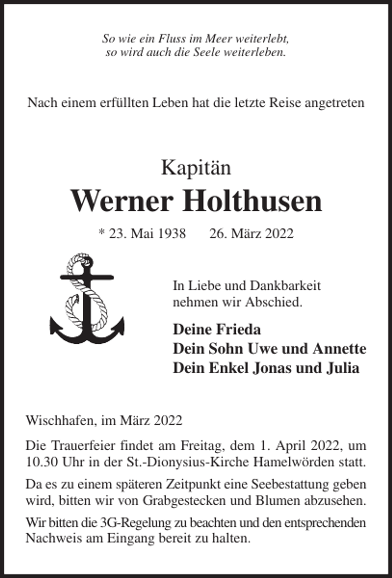 <p>So wie ein Fluss im Meer weiterlebt,<br />so wird auch die Seele weiterleben.<br />Nach einem erfüllten Leben hat die letzte Reise angetreten<br />Kapitän<br />Werner Holthusen<br />* 23. Mai 1938 26. März 2022<br />In Liebe und Dankbarkeit<br />nehmen wir Abschied.<br />Deine Frieda<br />Dein Sohn Uwe und Annette<br />Dein Enkel Jonas und Julia<br />Wischhafen, im März 2022<br />Die Trauerfeier findet am Freitag, dem 1. April 2022, um 10.30 Uhr in der St.-Dionysius-Kirche Hamelwörden statt. Da es zu einem späteren Zeitpunkt eine Seebestattung geben wird, bitten wir von Grabgestecken und Blumen abzusehen. Wir bitten die 3G-Regelung zu beachten und den entsprechenden Nachweis am Eingang bereit zu halten.</p>