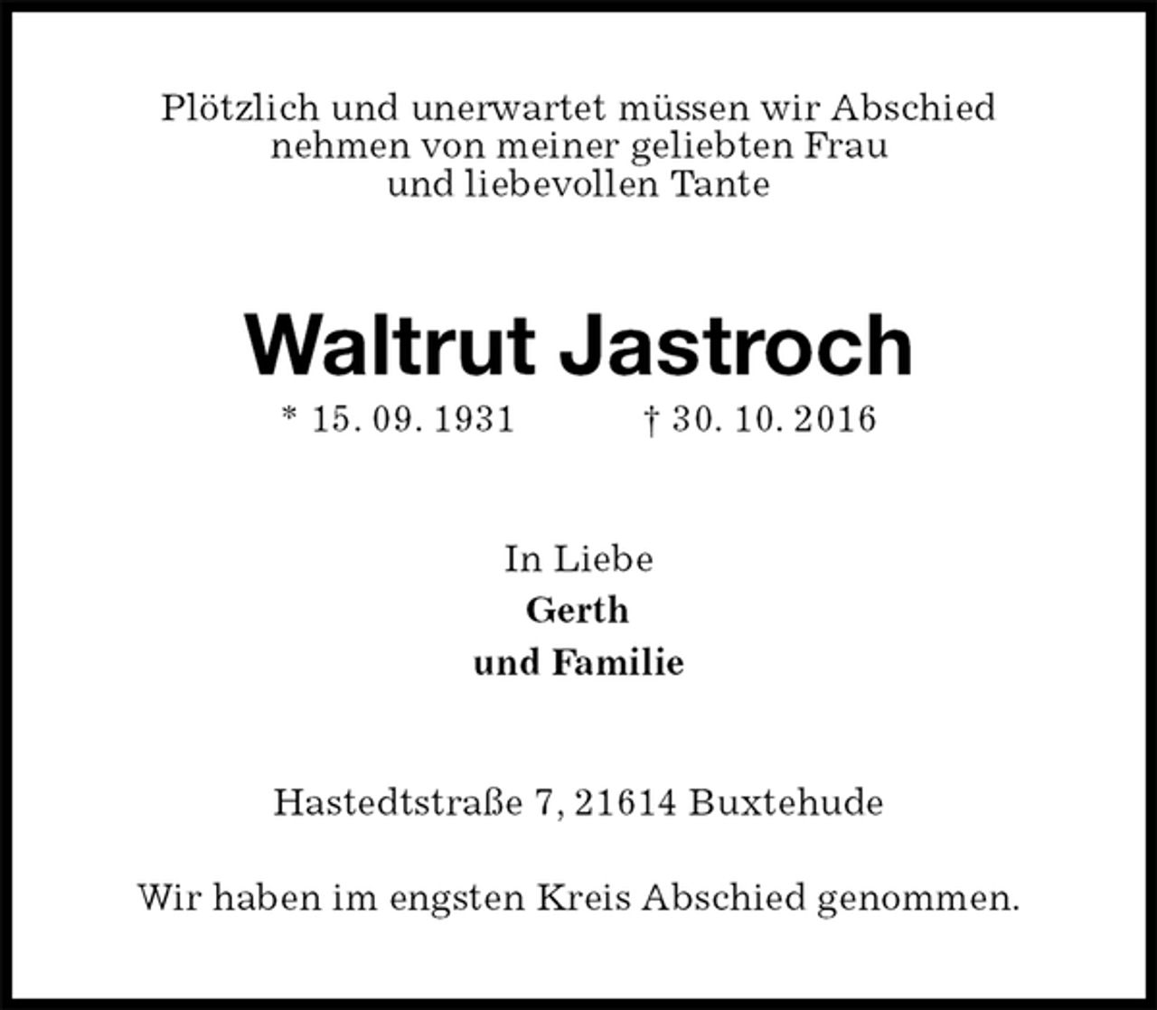 <p>Plötzlich und unerwartet müssen wir Abschied<br />nehmen von meiner geliebten Frau<br />und liebevollen Tante<br />Waltrut Jastroch<br />* 15. 09. 1931 † 30. 10. 2016<br />In Liebe<br />Gerth<br />und Familie<br />Hastedtstraße 7, 21614 Buxtehude<br />Wir haben im engsten Kreis Abschied genommen.</p>